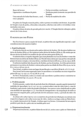 O s SEGREDOS D O TEMPLO DE S A LO M Ã O
Bases debronze — Portas revestidas com bronze
Ligamentos e molduras de prata — Nenhuma prata (somente nas paredes do
Templo)
Uma entrada de linho fino branco, azul, — Portas de madeira de cedro
roxo e púrpura
Os pátios do Templo eram de pedra, cedro e portas revestidas com bronze. As paredes
do Templo eram de pedra, rebocadas com prata, cobertas com cedro e revestidas e orna­
mentadas com ouro.
Os pátios falam dojuízo do pecado pela Lei e morte. OTemplo fala da redenção e glória
através de Cristo Jesus.
O SIGNIFICADO DOS PÁTIOS
Nas Escrituras e para a nação de Israel, os pátios têm um significado especial, o qual
consideraremos de maneira tríplice:
1. Espiritualmente
O salmista fala de seu desejo pelos pátios (átrios) do Senhor. Ele desejava habitar nos
átrios do Senhor (SI 65.4). Ele suspirava pelos átrios do Senhor (SI 84.2). Ele sentia que um
dia nos átrios do Senhor era melhor do que mil em outra parte (SI 84.10).
O salmista falou a respeito daqueles que eram plantados na Casa do Senhor e como eles
floresceríam nos átrios do Senhor(SI92.12). Nósdevemosentrarporsuas portascomaçõesde
graças em nosso coração, e em seus átrios, com hinos delouvor (SI100.4; 116.19; 135.2; 96.8).
O salmista também fala das portas do Senhor, portas dejustiça. As tribos procuravam
permanecer nos átrios do Senhor e entrar pelas portas na cidade de Deus (SI 9.13,14; 24.7,9;
87.2; 100.4; 118.19; 122.2).
Para Israel, os pátios eram um lugar de purificação e sacrifício (SI 96.852 Cr 7.7; 6.13).
Para Israel, havia uma separação entre os sacerdotes e os israelitas em seus respectivos
pátios (SI 134-1
-3; 135-1,2; 1 Cr 23.28; Zc 3.7-9)-
No Novo Testamento, todos os crentes são sacerdotes e podem entrar e ministrar no
ofício sacerdotal (Ap 1.6; 5.9,10; 1 Pe 2.5-9).
2. Profeticamente
Profeticamente, o pátio fala do período final da tribulação, quando aquela inumerável
multidão deApocalipse 7.9-17; 13.7,10; 15.1-3 estará sobre o mar de vidro (isto é, o mar de
fundição), após terem vindo da grande tribulação. Isso parece estar simbolizado no pátio
sem medidas de Apocalipse 11.1,2. Isso fala do esmagamento e da aniquilação de todos os
que estavam naquele pátio, pelo período de três semanas e meia, o período do ódio e da
tribulação.
As almas sob o altar (Ap 6.9-11) e os mártires do período da tribulação encontram seus
respectivos lugares sob o altar ou no mar de vidro. Ambos os artigos estão no Pátio Exter­
no, a região imensurável do Templo. A ênfase aqui é no bronze. Certamente há um aspecto
profético pelo fato de o pátio não ser medido pela vara!3
3. Dispensacionalmente
Dispensacionalmente, os pátios falam da era da Lei, assim como o pátio noTabernáculo
128
 