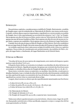 CAPÍTULO 2
1
O ALTAR. DE BRONZE
Introdução
Nos próximos capítulos, consideraremos a mobília do Templo. Basicamente, a mobília
do Templo segue o que foi estabelecido no Tabernáculo de Moisés, mas numa escala maior.
Contudo, existem alguns aspectos importantes e significativos a serem notados na mobília
do Templo. Isso é visto especialmente na ocorrência dos números “um” e “dez” no Templo.
Havia apenas um altar de bronze no Pátio, assim como no Tabernáculo de Moisés. Existia
apenas um mar debronze fundido no Pátio. Havia apenas um altar deouro de incenso no Lu­
gar Santo, e apenas um candelabro. Havia apenas uma arca da aliança no Lugar Santíssimo.
Contudo,havia dezpias deágua noPátiodoTemplo, noPátioInterno. Haviadezcandelabros
deouronoLugarSantodoTemplo. HaviadezmesasdospãesdaPresençanoLugarSantotambém.
As verdades espirituais observadas nesses artigos de mobília serão vistas nos capítulos
seguintes. Nossa ordem de consideração será, primeiramente, das mobílias do Pátio e, de­
pois, do Lugar Santo; e, finalmente, do Lugar Santíssimo ou do Oráculo Santo.
O A ltar de B ronze
“Um altar de bronze de nove metros de comprimento, nove metros de largura e quatro
metros e meio de altura” (2 Cr 4.1).
O Espírito Santo dedica 15 versículos à revelação e aos detalhes do altar de bronze no
Tabernáculo de Moisés. Significativamente, há apenas um versículo das Escrituras para
a revelação e os detalhes desse altar do Templo de Salomão (referência: Êx 27.1-8; 38.1-7).
Nesse único versículo, temos os materiais e as medidas. Sem dúvida, a razão para os
detalhes limitados é que averdade do altar debronzejá tinha sido firmemente estabelecida
na vida espiritual da nação e no ministério da Casa do Senhor. Contudo, existem verdades
significativas a serem vistas na construção desse artigo.
A seguir, observaremos os altares que são especificamente mencionados nas Escrituras:
1. O altar de terra (Êx 20.24; 2 Rs 5.17).
2. O altar de pedra (Êx 20.25,26 e Js 8.30,31; 1 Rs 18.30-39).
3. O altar de bronze (ou cobre) (Êx 27.1-8; 38.1-7):
• No Tabernáculo de Moisés
• No Templo de Salomão (2 Cr 4.1).
• No Templo de Ezequiel (Ez 43.13-18), o material não é mencionado.
Todos esses altares apontavam para a cruz do Calvário. Altares eram olugar de sacrifí­
cio. Suas grades sustentavam a vítima sacrificada, enquanto o corpo e o sangue das ofertas
eram apresentados ao Senhor. 1
3
1
 