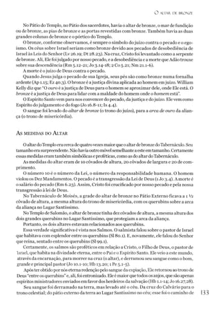 O ALTAR. DE BRONZE
No Pátio do Templo, no Pátio dos sacerdotes, havia o altar de bronze, o mar de fundição
ou de bronze, as pias de bronze e as portas revestidas com bronze. Também havia as duas
grandes colunas de bronze e o pórtico do Templo.
O bronze, conforme observamos, é sempre o símbolo dojuízo contra o pecado e o ego­
ísmo. Os céus sobre Israel seriam como bronze devido aos pecados de desobediência de
Israel às Leis do Senhor (Lv 26.19; Dt 28.23). Na cruz, Cristo foi levantado como a serpente
de bronze. Ali, Ele foijulgado por nossopecado, e a desobediência e a morte queAdão trouxe
sobre sua descendência (Rm 5.12-21; Jo 3.14-18; 2 Co 5.21; Nm 21.1-6).
A morte é ojuízo de Deus contra o pecado.
Quando Jesus julga o pecado de sua Igreja, seus pés são como bronze numa fornalha
ardente (Ap 1.15; Ez 40.3). Obronze é ajustiça divina aplicada ao homem emjuízo. William
Kelly diz que “O ouro é ajustiça de Deus para ohomem se aproximar dele, onde Ele está. O
bronze é ajustiça de Deus para lidar com a maldade do homem onde o homem está”.
O Espírito Santo vem para nos convencer do pecado, dajustiça e dojuízo. Ele vem como
Espírito dojulgamento e do fogo (Jo 16.8-11; Is 4.4).
O sangue foi levado do altar de bronze (o trono dojuízo), para a arca de ouro da alian­
ça (o trono de misericórdia).
AS MEDIDAS DO ALTAR
OaltardoTemploeracerca de quatrovezes maiorque oaltardebronzedoTabernáculo. Seu
tamanhoerasurpreendente. Nãohaviaoutromóvelsemelhanteaesteemtamanho. Certamente
essas medidaseramtambémsimbólicas eproféticas, comoasdo altar doTabernáculo.
As medidas do altar eram de 10 côvados de altura, 20 côvados de largura e 20 de com­
primento.
O número 10 é o número da Lei, o número da responsabilidade humana. O homem
violou os Dez Mandamentos. O pecado é a transgressão da Lei de Deus (1Jo 3.4). A morte é
o salário do pecado (Rm 6.23). Assim, Cristo foi crucificado por nosso pecado e pela nossa
transgressão à lei de Deus.
No Tabernáculo de Moisés, a grade do altar de bronze no Pátio Externo ficava a 1 V2
côvado de altura, a mesma altura do trono de misericórdia, com os querubins sobre a arca
da aliança no Lugar Santíssimo.
NoTemplo de Salomão, o altar debronzetinha dez côvados de altura, amesma altura dos
dois grandes querubins no Lugar Santíssimo, que protegiam a arca da aliança.
Portanto, os dois altares estavam relacionados aos querubins.
Essa verdade significativa é vista nos Salmos. O salmista falou sobre o pastor de Israel
que habitava com esplendor entre os querubins (SI 80.1). E, novamente, ele falou do Senhor
que reina, sentado entre os querubins (SI 99.1).
Certamente, os salmos são proféticos em relação a Cristo, o Filho de Deus, o pastor de
Israel, que habita na divindade eterna, entre o Pai e o Espírito Santo. Ele veio a este mundo,
através da encarnação, para morrer na cruz (o altar), e derramou seu sangue como obom,
grande e principal pastor (Jo 10.1-10; Hb 13.20; 1 Pe 5.1-5).
Após ter obtido pornóseterna redençãopelo sangue daexpiação, Eleretornou aotrono de
Deus “entreosquerubins”e, ali, foi entronizado. Eleé maiorquetodosos anjos, que são apenas
espíritos ministradores enviados em favordosherdeiros da salvação (Hb 1.1-14; Jo 16.27,28).
Seu sangue foi derramado na terra, mas levado até o céu. Da cruz do Calvário para o
trono celestial; do pátio externo da terra ao Lugar Santíssimo no céu; esse foi o caminho de 133
 