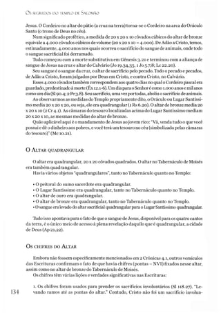 Jesus. O Cordeiro no altar do pátio (acruz na terra) torna-se o Cordeiro na arca do Oráculo
Santo (otrono de Deus no céu).
Num significado profético, a medida de 20 x 20x 10 côvados cúbicos do altar de bronze
equivale a 4.000 côvados cúbicos devolume (20x 20 x 10 =4.000). DeAdão aCristo, temos,
estimadamente, 4.000 anos nos quais ocorreu o sacrifício do sangue de animais, onde todo
o sangue sacrificial foi derramado.
Tudo começou com a morte substitutiva em Gênesis 3.21 e terminou com a aliança de
sangue de Jesus na cruz e altar do Calvário (Jo 19.34,35,1J° 5-7,8; Lc 22.20).
Seu sangue é osangue da cruz, o altar de sacrifício pelo pecado. Todo 0pecado e pecados,
de Adão a Cristo, foramjulgados por Deus em Cristo, e contra Cristo, no Calvário.
Esses4.000 côvados também correspondemaos quatro dias noqual oCordeiro pascalera
guardado, predestinado àmorte(Êx 12.1-6). UmdiaparaoSenhorécomo 1.000anosemil anos
como um dia (SI90.4; 2Pe3.8). Seusacrifício, umavezportodas, aboliuosacrifício de animais.
Ao observarmos as medidas do Templo propriamente dito, oOráculo ou Lugar Santíssi­
mo media 20x 20x 20, ou seja, ele era quadrangular (1 Rs 6.20). O altar de bronze media 20
x 20 x 10 (2Cr 4.1). As câmaras do tesouro localizadas acima do Lugar Santíssimo mediam
20 x 20 x 10, as mesmas medidas do altar de bronze.
Quão aplicável aqui é o mandamento de Jesus aojovem rico: “Vá, venda tudo o que você
possui e dê odinheiro aos pobres, evocê terá um tesouro no céu (simbolizado pelas câmaras
do tesouro)” (Mc 10.21).
O s SEGREDOS D O TEMPLO DE S A LO M Ã O
O A ltar quadrangular
O altar era quadrangular, 20 x 20 côvados quadrados. O altar noTabernáculo de Moisés
era também quadrangular.
Havia vários objetos “quadrangulares”, tanto no Tabernáculo quanto no Templo:
• O peitoral do sumo sacerdote era quadrangular.
• O Lugar Santíssimo era quadrangular, tanto no Tabernáculo quanto no Templo.
• O altar de ouro era quadrangular.
• O altar de bronze era quadrangular, tanto no Tabernáculo quanto no Templo.
•Osangue eralevadodoaltarsacrificial quadrangular parao Lugar Santíssimoquadrangular.
Tudo isso apontava para ofato de que osangue deJesus, disponível para os quatro cantos
da terra, é o único meio de acesso à plena revelação daquilo que é quadrangular, a cidade
de Deus (Ap 21,22).
OS CHIFRES DO ALTAR
Embora não fossem especificamente mencionados em 2 Crônicas 4.1, outros versículos
das Escrituras confirmam o fato de que havia chifres (pontas - NVI) fixados nesse altar,
assim como no altar de bronze do Tabernáculo de Moisés.
Os chifres têm várias lições e verdades significativas nas Escrituras:
134
1. Os chifres foram usados para prender os sacrifícios involuntários (SI 118.27). “Le­
vando ramos até as pontas do altar.” Contudo, Cristo não foi um sacrifício involun-
 