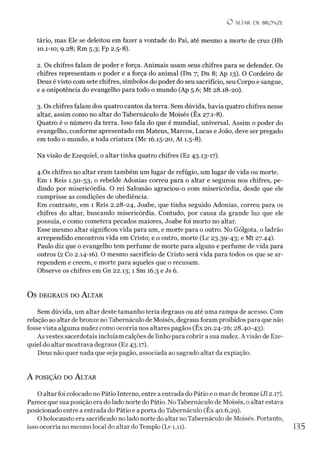 O ALTAR. DE BRONZE
tário, mas Ele se deleitou em fazer a vontade do Pai, até mesmo a morte de cruz (Hb
10.1-10; 9.28; Rm 5.3; Fp 2.5-8).
2. Os chifres falam de poder e força. Animais usam seus chifres para se defender. Os
chifres representam o poder e a força do animal (Dn 7; Dn 8; Ap 13). O Cordeiro de
Deus é visto com sete chifres, símbolos do poder do seu sacrifício, seu Corpo e sangue,
e a onipotência do evangelho para todo o mundo (Ap 5.6; Mt 28.18-20).
3. Os chifres falam dos quatro cantos da terra. Sem dúvida, havia quatro chifres nesse
altar, assim como no altar do Tabernáculo de Moisés (Êx 27.1-8).
Quatro é o número da terra. Isso fala do que é mundial, universal. Assim o poder do
evangelho, conforme apresentado em Mateus, Marcos, Lucas e João, deve ser pregado
em todo o mundo, a toda criatura (Mc 16.15-20, At 1.5-8).
Na visão de Ezequiel, o altar tinha quatro chifres (Ez 43.13-17).
4.Os chifres no altar eram também um lugar de refúgio, um lugar de vida ou morte.
Em 1 Reis 1.50-53, o rebelde Adonias correu para o altar e segurou nos chifres, pe­
dindo por misericórdia. O rei Salomão agraciou-o com misericórdia, desde que ele
cumprisse as condições de obediência.
Em contraste, em 1 Reis 2.28-24, Joabe, que tinha seguido Adonias, correu para os
chifres do altar, buscando misericórdia. Contudo, por causa da grande luz que ele
possuía, e como cometera pecados maiores, Joabe foi morto no altar.
Esse mesmo altar significou vida para um, e morte para o outro. No Gólgota, o ladrão
arrependido encontrou vida em Cristo; e o outro, morte (Lc 23.39-43; e Mt 27.44).
Paulo diz que o evangelho tem perfume de morte para alguns e perfume de vida para
outros (2 Co 2.14-16). O mesmo sacrifício de Cristo será vida para todos os que se ar­
rependem e creem, e morte para aqueles que o recusam.
Observe os chifres em Gn 22.13;1 Sm 16.3 e Js 6.
OS DEGRAUS DO ALTAR
Sem dúvida, um altar deste tamanho teria degraus ou até uma rampa de acesso. Com
relação ao altar debronze noTabernáculo de Moisés, degraus foram proibidos para que não
fosse vista alguma nudez como ocorria nos altares pagãos (Êx 20.24-26; 28.40-43).
As vestes sacerdotais incluíam calções de linho para cobrir a sua nudez. Avisão de Eze­
quiel do altar mostrava degraus (Ez 43.17).
Deus não quer nada que seja pagão, associada ao sagrado altar da expiação.
A posição do A ltar
O altar foi colocado no Pátio Interno, entre a entrada do Pátio e o mar de bronze (J12.17).
Parece que sua posição era do lado norte do Pátio. No Tabernáculo de Moisés, o altar estava
posicionado entre a entrada do Pátio e a porta do Tabernáculo (Êx 40.6,29).
O holocausto era sacrificado no lado norte do altar no Tabernáculo de Moisés. Portanto,
isso ocorria no mesmo local do altar do Templo (Lv 1.11). 135
 