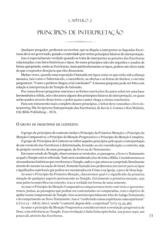 C A PÍT U LO 2
PRINCÍPIOS DE INTERPRETAÇÃO
Qualquerpregador, professor ou escritor, que se dispõe ainterpretar as Sagradas Escri­
turas deve sergovernado, guiado e controlado por certos princípiosbásicos de interpretação.
Isso é especialmente verdade quando se trata de interpretar as porções das Escrituras
relacionadas com fatos históricos e tipos. Se esses princípios não são seguidos e usados de
forma apropriada, então as Escrituras, mais particularmente ostipos, podemnão dizernada
do que oexpositor desejaria que eles dissessem.
Muitasvezes, quando uma exposição ébaseada emtipos como os que estão sob a aliança
mosaica, tais como oTabernáculo, o sacerdócio, as ofertas e as festas do Senhor, o ouvinte
perguntará: “Como opreletor chegou atal conclusão?”A mesma pergunta pode serfeita com
relação à interpretação doTemplo de Salomão.
Por causa dessas perguntas sinceras e as fortes convicções do autor sobre ter umabase
hermenêutica sólida, nós colocamos alguns dos princípiosbásicos de interpretação, os quais
serão usados através desse texto, e pelos quais o autor chega avárias conclusões.
Para um tratamento mais completo desses princípios, o leitor deve consultar olivro In-
terpreting TheScriptures (Interpretação das Escrituras), de Kevin J. Connere KenMalmin,
City Bible Publishing - EUA.
O GRUPO DE PRINCÍPIOS DE CONTEXTO
Ogrupo de princípios de contexto inclui o Princípio da Primeira Menção; o Princípio da
Menção Comparativa; o Princípio da Menção Progressiva e oPrincípio da Menção Completa.
Ogrupo de Princípios do Contexto se refere àqueles princípios pelo quais a interpretação
deum versículo das Escrituras é determinada, levando-se em consideração o contexto, seja
do próprioversículo, de uma passagem, do livro ou do Testamento.
EmnossoestudodoTemplo, observaremososversículos, aspassagens, olivroeoTestamento
aoqualoTemploestásereferindo.Ilido seráconsideradoàluzdetodaaBíblia. Consideraremosas
circunstânciashistóricasqueenvolveramoTemplo, ondeeoqueestavasecumprindoliteralmente
atravésdomesmo na nação de Israel. Somentefazendo isso poderemos nosmoverpara ostipos
esignificadosespirituais quepodemserencontrados emCristo ena Igreja, opovodeDeushoje.
Ao usar o Princípio da Primeira Menção, checaremos qual é o significado da primeira
menção de qualquer aspecto pertencente ao Templo. Geralmente a primeira menção, seja
uma palavra específica ou conceito, traz averdade em forma de uma semente.
Ao usar o Princípio da Menção Comparativa compararemos texto comtexto e apresenta­
remos,juntas, as passagens que podem ser contrastadas ou comparadas, com o objetivo de
ajudarnossacompreensão doTemplo. Issoocorrerá especialmente àluz doAntigoTestamento
edocumprimento noNovo Testamento. Isso é “conferindo coisas espirituais comespirituais”
(1Co 2.13 - ARA). Isto é, vendo “o natural; depois dele, o espiritual” (1Co 15.45,46).
Ao usar o princípio da Menção Progressiva consideraremos a revelação progressiva de
Deus, com referência ao Templo. Essa revelação é dada linha após linha, um pouco aqui, um
pouco ali, através das Escrituras. 13
 