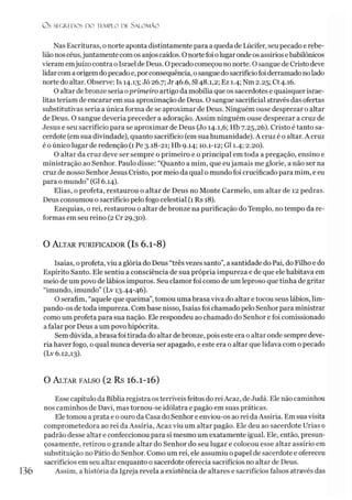 O S SEGREDOS D O TEMPLO DE SALO M ÃO
Nas Escrituras, onorte aponta distintamente para a queda de Lúcifer, seu pecado e rebe­
liãonoscéus,juntamente comos anjos caídos. O nortefoiolugaronde os assírios ebabilônicos
vieram emjuízo contra o Israel de Deus. O pecado começou no norte. O sangue de Cristo deve
lidarcom aorigemdopecadoe, porconsequência, osangue dosacrifíciofoiderramadonolado
norte do altar. Observe: Is 14.13; Jó 26.7; Jr 46.6, SI48.1,2; Ez 1.4; Nm 2.25; Ct 4.16.
O altar debronze seria oprimeiro artigo da mobília que os sacerdotes e quaisquer israe­
litas teriam de encarar em sua aproximação de Deus. O sangue sacrificial através das ofertas
substitutivas seria a única forma de se aproximar de Deus. Ninguém ouse desprezar o altar
de Deus. O sangue deveria preceder a adoração. Assim ninguém ouse desprezar a cruz de
Jesus e seu sacrifício para se aproximar de Deus (Jo 14.1,6; Hb 7.25,26). Cristo é tanto sa­
cerdote (emsua divindade), quanto sacrifício (em sua humanidade). A cruz é o altar. A cruz
é o único lugar de redenção (1 Pe 3.18-21; Hb 9.14; 10.1-12; G11.4; 2.20).
O altar da cruz deve ser sempre o primeiro e o principal em toda a pregação, ensino e
ministração ao Senhor. Paulo disse: “Quanto a mim, que eujamais me glorie, a não ser na
cruz de nosso Senhor Jesus Cristo, por meio da qual o mundo foi crucificado para mim, e eu
para o mundo” (G16.14).
Elias, o profeta, restaurou o altar de Deus no Monte Carmelo, um altar de 12 pedras.
Deus consumou o sacrifício pelo fogo celestial (1 Rs 18).
Ezequias, o rei, restaurou o altar de bronze na purificação do Templo, no tempo da re­
formas em seu reino (2 Cr 29,30).
O A ltar purificador (Is 6.1-8)
Isaías, oprofeta, viu a glória do Deus “três vezes santo”, a santidade do Pai, do Filho e do
Espírito Santo. Ele sentiu a consciência de sua própria impureza e de que ele habitava em
meio de um povo de lábios impuros. Seu clamor foi como de um leproso que tinha de gritar
“imundo, imundo” (Lv 13.44-46).
O serafim, “aquele que queima”,tomou uma brasa viva do altar e tocou seus lábios, lim-
pando-os detoda impureza. Combase nisso, Isaías foi chamado pelo Senhor para ministrar
como um profeta para sua nação. Ele respondeu ao chamado do Senhor e foi comissionado
a falar por Deus a um povo hipócrita.
Sem dúvida, abrasa foi tirada do altar debronze, pois este era o altar onde sempre deve­
ria haver fogo, o qual nunca deveria ser apagado, e este era o altar que lidava com o pecado
(Lv 6.12,13).
O A ltar falso (2 Rs 16.1-16)
Esse capítulo da Bíblia registra osterríveis feitos do rei Acaz, de Judá. Ele não caminhou
nos caminhos de Davi, mas tornou-se idólatra e pagão em suas práticas.
Ele tomou a prata e o ouro da Casa do Senhor e enviou-os ao rei daAssíria. Em sua visita
comprometedora ao rei da Assíria, Acaz viu um altar pagão. Ele deu ao sacerdote Urias 0
padrão desse altar e confeccionou para si mesmo um exatamente igual. Ele, então, presun-
çosamente, retirou o grande altar do Senhor do seu lugar e colocou esse altar assírio em
substituição no Pátio do Senhor. Como um rei, ele assumiu o papel de sacerdote e ofereceu
sacrifícios em seu altar enquanto o sacerdote oferecia sacrifícios no altar de Deus.
Assim, a história da Igreja revela a existência de altares e sacrifícios falsos através das
 