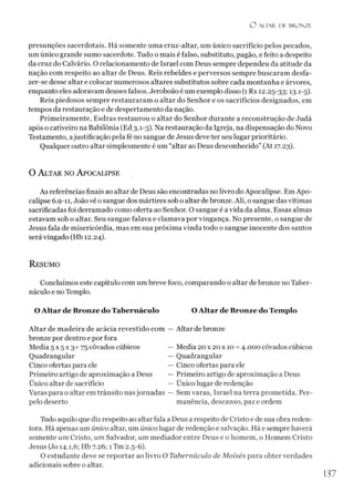 O ALTAR. DE BRONZE
presunções sacerdotais. Há somente uma cruz-altar, um único sacrifício pelos pecados,
um único grande sumo sacerdote. Tudo o mais é falso, substituto, pagão, e feito a despeito
da cruz do Calvário. O relacionamento de Israel com Deus sempre dependeu da atitude da
nação com respeito ao altar de Deus. Reis rebeldes e perversos sempre buscaram desfa­
zer-se desse altar e colocar numerosos altares substitutos sobre cada montanha e árvores,
enquanto eles adoravam deuses falsos. Jeroboão é um exemplo disso (1 Rs 12.25-33; 131-5).
Reis piedosos sempre restauraram o altar do Senhor e os sacrifícios designados, em
tempos da restauração e de despertamento da nação.
Primeiramente, Esdras restaurou o altar do Senhor durante a reconstrução de Judá
após o cativeiro na Babilônia (Ed 3.1-3). Na restauração da Igreja, na dispensação do Novo
Testamento, ajustificação pela fé no sangue de Jesus deve ter seu lugar prioritário.
Qualquer outro altar simplesmente é um “altar ao Deus desconhecido” (At 17.23).
O A ltar no A pocalipse
As referências finais ao altar de Deus são encontradas no livro do Apocalipse. Em Apo­
calipse 6.9-11, Joãovê osangue dos mártires sob o altar de bronze. Ali, o sangue das vítimas
sacrificadas foi derramado como oferta ao Senhor. O sangue é a vida da alma. Essas almas
estavam sob o altar. Seu sangue falava e clamava por vingança. No presente, o sangue de
Jesus fala de misericórdia, mas em sua próxima vinda todo o sangue inocente dos santos
será vingado (Hb 12.24).
R esumo
Concluímos este capítulo com um breve foco, comparando o altar de bronze no Taber-
náculo e no Templo.
O A ltar de Bronze do Tabernáculo O Altar de Bronze do Templo
Altar de madeira de acácia revestido com — Altar debronze
bronze por dentro e por fora
Media 5 x 5 x 3= 75 côvados cúbicos — Media 20x 20 x 10 = 4.000 côvados cúbicos
Quadrangular — Quadrangular
Cinco ofertas para ele — Cinco ofertas para ele
Primeiro artigo de aproximação a Deus — Primeiro artigo de aproximação a Deus
Único altar de sacrifício — Único lugar de redenção
Varas para o altar em trânsito nasjornadas — Sem varas, Israel na terra prometida. Per-
pelo deserto manência, descanso, paz e ordem
Tudo aquilo que diz respeito ao altar fala aDeus a respeito de Cristo e de sua obra reden­
tora. Há apenas um único altar, um único lugar de redenção e salvação. Há e sempre haverá
somente um Cristo, um Salvador, um mediador entre Deus e o homem, o Homem Cristo
Jesus (Jo 14.1,6; Hb 7.26; 1Tm 2.5-6).
O estudante deve se reportar ao livro O Tabernáculo de Moisés para obter verdades
adicionais sobre o altar.
137
 