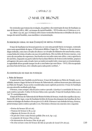 C A PÍ TU LO 22
O MAR. DE BRONZE
--
Osversículos que tratam da revelação, do padrão e da construção do mar de fundição ou
mar de bronze (ARA, ARC, ou tanque de metal fundido - NVI) estão em 2 Crônicas 4.2-6,
15; 1 Reis 7.23-26,44 e 1Crônicas 18.8. Esses versículos fornecem os detalhes do mar ou
tanque de metal fundido, suas medidas e ornamentação.
A DESCRIÇÃO GERAL DO MAR (TANQUE) DE METAL FUNDIDO
O mar de fundição (oubronze) parecia-se com uma grande bacia ou tanque, contendo
uma vasta quantidade de água. O Dicionário Bíblico Unger diz: “Tratava-se de um imenso
dique redondo, com cinco côvados de altura e 10côvados de diâmetro de uma borda a outra,
e uma linha de trinta côvados em sua circunferência. Ele era feito de bronze maciço, com
cerca de um palmo de espessura. Sua borda era curvada como um cálice, com a aparência
de um lírio, enquanto na parte inferior havia duas fileiras de frutos (colocíntidas, pepinos
selvagens), dez para cada côvado (300 ao todo) cercando todo o mar para a ornamentação.
A capacidade desse grande tanque era de 2.000 batos (40.000 litros - NVI). Ele era apoiado
por doze bois de bronze, três voltados para cada ponto cardeal...”
A CONSTRUÇÃO DO MAR DE FUNDIÇÃO
1. Feito de bronze
O material do mar fundido era debronze. O mar de fundição no Pátio do Templo, na re­
alidade, tomou olugar da bacia debronze doTabernáculo, embora houvesse pias adicionais
no Pátio do Templo. Essas serão consideradas num capítulo posterior. O mar de fundição
era um utensílio moldado pelo fogo.
Obronze, como sempre, fala dojuízo contra o pecado. Ajustiça é a santidade de Deus em
ação contra o pecado. O altar de bronze lidou com o pecado. O mar de fundição lidou com o
“eu”. É o autojulgamento.
A baciadebronzedoTabernáculo deMoisésfoifeitadobronze, tiradodos espelhosdasmu­
lheres (Êx 38.8). Aqui, o mar defundição foi feito dobronze dos despojos dasbatalhas de Davi
contra osinimigos do Senhorede seupovo (1Cr 18.8). Obronzeéum símbolodeforça, firmeza,
perseverançaejuízo contra opecadoe oeu. Nóstemosobronzeem conexão com oseguinte:
• Portas de bronze (SI 107.16).
• Trancas de bronze (1 Rs 4.13)
• Algemas de bronze (Jz 16.21).
• Os pés de Cristo como bronze polido (Dn 10.6; Ap 1.15).
• A serpente de bronze (Nm 21.8,9).
• Os incensários de bronze (Nm 16.36-40).
• Os céus seriam como de bronze devido ao pecado de Israel (Dt 28.23). 139
 
