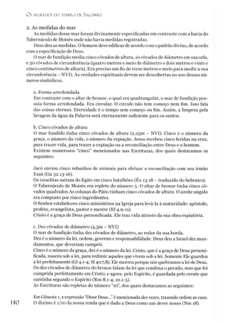O S SEGRA DOS DO ÍEMPLO DF. SALOMÃO
2. As medidas do mar
As medidas desse mar foram divinamente especificadas em contraste com a bacia do
Tabernáculo de Moisés onde não havia medidas registradas.
Deus deu as medidas. O homem deve edificar de acordo com o padrão divino, de acordo
com a especificação de Deus.
O mar de fundição media cinco côvados de altura, 10 côvados de diâmetro em sua orla,
e 30 côvados de circunferência (quatro metros e meio de diâmetro e dois metros e vinte e
cinco centímetros de altura). Era preciso um fio de treze metros e meio para medir a sua
circunferência - NVI). As verdades espirituais devem ser descobertas no uso desses nú­
meros simbólicos.
a. Forma arredondada
Em contraste com o altar de bronze, o qual era quadrangular, o mar de fundição pos­
suía forma arredondada. Era circular. O círculo não tem começo nem fim. Isso fala
das coisas eternas. Eternidade é o tempo sem começo ou fim. Assim, a limpeza pela
lavagem da água da Palavra será eternamente suficiente para os santos.
b. Cinco côvados de altura
O mar fundido tinha cinco côvados de altura (2,2501 - NVI). Cinco é o número da
graça, o número da vida, o número da expiação. Jesus recebeu cinco feridas na cruz,
para trazer vida, para trazer a expiação ou a reconciliação entre Deus e o homem.
Existem numerosos “cinco” mencionados nas Escrituras, dos quais destacamos os
seguintes:
Jacó enviou cinco rebanhos de animais para efetuar a reconciliação com seu irmão
Esaú (Gn 32.13-16).
Os israelitas saíram do Egito em cinco batalhões (Êx 13.18 - traduzido do hebraico).
O Tabernáculo de Moisés era repleto do número 5. O altar de bronze tinha cinco cô­
vados quadrados As colunas do Pátio tinham cinco côvados de altura. O azeite ungido
era composto por cinco ingredientes.
O Senhor estabeleceu cinco ministérios na Igreja para levá-la à maturidade: apóstolo,
profeta, evangelista, pastor e mestre (Ef 4.9-11).
Cristo é a graça de Deus personificada. Ele traz vida através da sua obra expiatória.
c. Dez côvados de diâmetro (4,5m - NVI)
O mar de fundição tinha dez côvados de diâmetro, ao redor da sua borda.
Dez é o número da lei, ordem, governo e responsabilidade. Deus deu a Israel dez man­
damentos, que deveríam cumprir.
Cinco é o número da graça, dez é o número da lei. Cristo, que é a graça de Deus personi­
ficada, nasceu sob a lei, para redimir aqueles que vivem sob a lei. Somente Ele guardou
a lei perfeitamente (G14.1-4; SI40.7,8). Ele morreu porque nós quebramos a lei de Deus.
Os dez côvados de diâmetro do bronze falam da lei que condena o pecado, mas que foi
cumprida perfeitamente em Cristo; e agora, pelo Espírito, é guardada pelo crente que
caminha segundo o Espírito (Rm 8.1-4; 10.1-5).
As Escrituras são repletas do número “10”, dos quais destacamos as seguintes:
140
Em Gênesis 1, a expressão “Disse Deus...”é mencionada dezvezes, trazendo ordem ao caos.
O dízimo é 1/10 da nossa renda que é dado a Deus como um dever nosso (Nm 18).
 