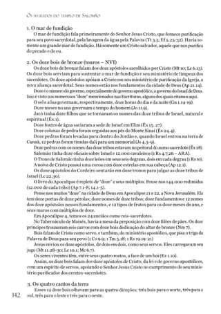 Os SEGREDOS D O TEMPLO DE S A LO M Ã O
1. O mar de fundição
O mar de fundição fala primeiramente do Senhor Jesus Cristo, que fornece purificação
para seu povo sacerdotal, pela lavagem da água pela Palavra (Tt 3.5; Ef 5.25-32). Havia so­
mente um grande mar de fundição. Há somente um Cristo salvador, aquele que nos purifica
do pecado e do eu.
2. Os doze bois de bronze (touros - NVI)
Os doze bois de bronze falam dos doze apóstolos escolhidos por Cristo (Mt 10; Lc 6.13).
Os doze bois serviam para sustentar o mar de fundição e seu ministério de limpeza dos
sacerdotes. Os doze apóstolos apoiam a Cristo em seu ministério de purificação da Igreja, a
nova aliança sacerdotal. Seus nomes estão nos fundamentos da cidade de Deus (Ap 21.14).
Dozeéonúmerodogoverno, especialmentedogovernoapostólico, ogovernodoIsraeldeDeus.
Issoévistonosnumerosos “doze”mencionados nas Escrituras, algunsdos quais citamosaqui.
O sol e a lua governam, respectivamente, doze horas do dia e da noite (Gn 1.14-19).
Doze meses no ano governam o tempo do homem (Jo 11.9).
Jacó tinha doze filhos que se tornaram os nomes das doze tribos de Israel, natural e
espiritual (Êx.i).
Doze fontes de água saciaram a sede de Israel em Elim (Êx 15.27).
Doze colunas de pedra foram erguidas aos pés do Monte Sinai (Êx 24.4).
Doze pedras foram levadas para dentro do Jordão e, quando Israel entrou na terra de
Canaã, 12 pedras foram tiradas dali para um memorial (Js 4.3-9).
Dozepedras com os nomes das dozetribosestavam nopeitoral dosumo sacerdote (Êx 28).
Salomão tinha doze oficiais sobre Israel e 12.000 cavaleiros (1 Rs 4.7,26 - ARA).
OTrono de Salomão tinha dozeleões em seus seis degraus, dois em cada degrau (1 Rs 10).
A noiva de Cristo possui uma coroa com doze estrelas em sua cabeça (Ap 12.1).
Os doze apóstolos do Cordeiro sentarão em doze tronos parajulgar as doze tribos de
Israel (Lc 22.30).
O livro doApocalipse é repleto de “doze” e seus múltiplos. Pense nos 144.000 redimidos
(12.000 de cada tribo) (Ap 7.1-8; 14.1-5).
Pense nos muitos “doze” na cidade de Deus emApocalipse 21 e 22, a NovaJerusalém. Ela
tem doze portas de doze pérolas; doze nomes de doze tribos; doze fundamentos e 12 nomes
dos doze apóstolos nesses fundamentos, e 12 tipos de friitos para os doze meses do ano, e
seus muros com múltiplos de doze.
EmApocalipse 4, temos os 24 anciãos como reis-sacerdotes.
No Tabernáculo de Moisés, havia a mesa da preposição com doze filões de pães. Os doze
príncipes trouxeram seis carros com doze bois dedicação do altar de bronze (Nm 7).
Bois falam de Cristo como servo, etambém, do ministério apostólico, que pisa otrigoda
Palavra de Deus para seu povo (1 Co 9.9; 1Tm 5.18; 1 Rs 19.19-21)
Jesus enviou os doze apóstolos, de dois em dois, como seus servos. Eles carregavam seu
jugo (Mt 11.28-30; Lc 10.1; Mc 6.7).
Os seres viventes têm, entre seus quatro rostos, a face de um boi (Ez 1.10).
Assim, os doze bois falam dos doze apóstolos de Cristo, da lei e do governo apostólicos,
com um espírito de servos, apoiando o Senhor Jesus Cristo no cumprimento do seu minis­
tério purificador dos crentes-sacerdotes.
3. Os quatro cantos da terra
Esses 12 doze bois olhavam para as quatro direções: três bois para o norte, três para 0
142 sul, três para oleste e três para o oeste.
 