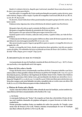 O MAR. DE BRONZE
Quatro é o número da terra, daquilo que é universal, mundial. Seus rostos ficavam fora
do mar e seu corpo para dentro.
Isso fala sobre oevangelho de Cristo sendo proclamado nos quatro cantos da terra, para
toda criatura, língua, tribo e nação. O poder do evangelho é universal (Mt 28.18-20; Mc 16.
15-20; At 1.8; Ap 5.9,10).
No deserto, Israel tinha doze tribos posicionadas em quatro grupos de três: norte, sul,
leste e oeste.
Podemos notar algumas das várias referências do número quatro nas Escrituras:
Há quatro tipos de solo no qual a semente da Palavra cai (Mt 13.1-8).
Há quatro evangelhos falando do ministério de Cristo na terra.
Havia quatro rios que saíam do Éden para regar a terra (Gn 2.10).
Existem quatro seres viventes, cada um com 4 rostos, e quatro rodas, na visão de Eze-
quiel (Ez 1).
OTabernáculo de Moisés possui quatro chifres no altar, tanto de bronze quanto de ouro,
que falam de uma mensagem mundial (Êx 27.12; 30.1-10).
São mencionados quatro lugares geográficos para os quais o evangelho deveria ser
pregado (At 1.8).
Assim, o evangelho de Cristo, desde os primeiros doze apóstolos, tem ido aos quatro
cantos do globo. Os redimidos da terra sejuntarão ao trono de Deus e do Cordeiro, vindos
detoda “tribo, língua, povo e nação” (Ap 5.9,10).
A ORNAMENTAÇÃO DO MAR DE FUNDIÇÃO
A ornamentação do mar de fundição consistia de flores de lírios (2Cr 4.5 - KJV) efrutos
em sua borda, e seu significado será visto agora.
1. Flores de lírio sobre a borda
O topo da borda estava ornamentado com flores de lírio. O mesmo trabalho com lírios
estava sobre as duas grandes colunas debronze no pórtico doTemplo (1 Rs 7.19; 2 Cr 4.5). O
lírio fala da pureza, da beleza e da fragrância do Senhor Jesus Cristo. Cântico dos Cânticos
de Salomão menciona o lírio várias vezes, provavelmente em alusão aos utensílios e às co­
lunas do Templo (Ct 2.1,2,16; 6.2,3; 7.2 com Os 14.5). Cristo nos disse para atentarmos aos
lírios dos campos, pois nem Salomão em toda a sua glória não se vestiu como um deles (Mt
6.28; Lc 12.27) .Cristo floresceu para revelar abeleza do Pai.
2. Fileiras de Frutos sob a Borda
Assim como havia flores de lírio sobre a borda do mar de fundição, assim também ha­
viam fileiras de frutos ornamentados sob aborda (1 Rs 7.24).
a. Os frutos
A concepção hebraica de “frutos” diz respeito ao fruto das colocíntidas (frutos de for­
ma oval, também chamados de pepinos selvagens), os quais ficavam ao redor da cir­
cunferência.
Foram gravados também frutos na madeira de cedro das paredes do Templo, como
nesse mar de bronze (1 Rs 6.18). Vemos a mesma ornamentação do mar de fundição
nas duas colunas do pórtico (1 Rs 6.14-18, 29). 143
 