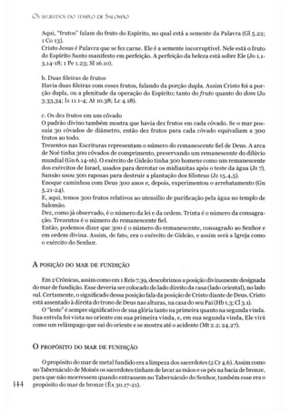 O S SEGREDOS D O TEMPLO DE S A LO M Ã O
Aqui, “frutos” falam do fruto do Espírito, no qual está a semente da Palavra (G15.22;
1 Co 13).
Cristo Jesus é Palavra que se fez carne. Ele é a semente incorruptível. Nele está o fruto
do Espírito Santo manifesto em perfeição. A perfeição da beleza está sobre Ele (Jo 1.1-
3,14-18; 1 Pe 1.23; SI 16.10).
b. Duas fileiras de frutos
Havia duas fileiras com esses frutos, falando da porção dupla. Assim Cristo foi a por­
ção dupla, ou a plenitude da operação do Espírito; tanto dofruto quanto do dom (Jo
3-33,34; Is 11.1-4; At 10.38; Lc 4.18).
c. Os dez frutos em um côvado
O padrão divino também mostra que havia dez frutos em cada côvado. Se o mar pos­
suía 30 côvados de diâmetro, então dez frutos para cada côvado equivaliam a 300
frutos ao todo.
Trezentos nas Escrituras representam o número do remanescente fiel de Deus. A arca
de Noé tinha 300 côvados de comprimento, preservando um remanescente do dilúvio
mundial (Gn 6.14-16). O exército de Gideão tinha 300 homens como um remanescente
dos exércitos de Israel, usados para derrotar os midianitas após o teste da água (Jz 7).
Sansão usou 300 raposas para destruir a plantação dos filisteus (Jz 15.4,5).
Enoque caminhou com Deus 300 anos e, depois, experimentou o arrebatamento (Gn
5.21-24).
E, aqui, temos 300 frutos relativos ao utensílio de purificação pela água no templo de
Salomão.
Dez, como já observado, é o número da lei e da ordem. Trinta é o número da consagra­
ção. Trezentos é o número do remanescente fiel.
Então, podemos dizer que 300 é o número do remanescente, consagrado ao Senhor e
em ordem divina. Assim, de fato, era o exército de Gideão, e assim será a Igreja como
o exército do Senhor.
A POSIÇÃO DO MAR DE FUNDIÇÃO
Em 2Crônicas, assim comoem 1Reis 7.39, descobrimos aposição divinamente designada
do mar defundição. Esse deveria ser colocado do lado direito da casa (lado oriental), no lado
sul. Certamente, o significado dessa posição fala da posição de Cristo diante de Deus. Cristo
está assentado à direita dotrono de Deus nas alturas, na casa do seu Pai (Hb 1.3; Cl 3.1).
O “leste”é sempre significativo de sua glória tanto na primeira quanto na segundavinda.
Sua estrela foi vista no oriente em sua primeira vinda, e, em sua segunda vinda, Ele virá
como um relâmpago que sai do oriente e se mostra até o acidente (Mt 2.2; 24.27).
O PROPÓSITO DO MAR DE FUNDIÇÃO
Opropósito do mar de metal fundido era a limpeza dos sacerdotes (2Cr 4.6). Assim como
noTabernáculo de Moisés os sacerdotestinham de lavar as mãos e os pés nabacia debronze,
para que não morressem quando entrassem no Tabernáculo do Senhor, também esse era o
144 propósito do mar debronze (Êx 30.17-21).
 