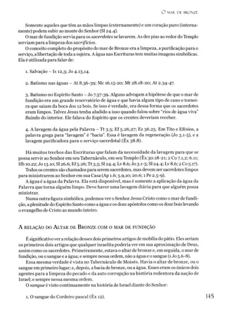 O M A R DE BRONZE
Somente aqueles que têm as mãos limpas (externamente) e um coração puro (interna­
mente) podem subir ao monte do Senhor (SI 24.4).
O mar de fundição servia para os sacerdotes se lavarem. As dez pias ao redor do Templo
serviam para alimpeza dos sacrifícios.
O conceito completo do propósito do mar de Bronze era a limpeza, a purificação para o
serviço, alibertação detoda a sujeira. A água nas Escrituras tem muitas imagens simbólicas.
Ela é utilizada para falar de:
1. Salvação - Is 12,3; Jo 4.13,14.
2. Batismo nas águas - At 8.36-39; Mc 16.15-20; Mt 28.18-20; At 2.34-47.
3. Batismo no Espírito Santo - Jo 7.37-39. Alguns advogam a hipótese de que o mar de
fundição era um grande reservatório de água e que havia algum tipo de cano e tornei­
ra que saiam da boca dos 12 bois. Se isso é verdade, era dessa forma que os sacerdotes
eram limpos. Talvez Jesus tenha aludido a isso quando falou sobre “rios de água viva”
fluindo do interior. Ele falava do Espírito que os crentes deveríam receber.
4. A lavagem da água pela Palavra - Tt 3.5; Ef 5.26,27; Ez 36.25. Em Tito e Efésios, a
palavra grega para “lavagem” é “bacia”. Essa é lavagem da regeneração (Jo 3.1-5), e a
lavagem purificadora para o serviço sacerdotal (Êx 38.8).
Há muitos trechos das Escrituras que falam da necessidade da lavagem para que se
possa servir ao Senhor em seu Tabernáculo, em seu Templo (Êx 30.18-21; 2 Co 7.1,2; 6.11;
Hb 10.22; Jo 13.10; SI 26.6; Ef5.26; Tt 3.5; SI 24.4; Lv8.6; Jo 3.1-5; SI24.4; Lv 8.6; 2 Co 5.17).
Todos os crentes são chamados para serem sacerdotes, mas devem ser sacerdotes limpos
para ministrarem ao Senhor em sua Casa (Ap 1.6; 5.9,10; 20.6; 1 Pe 2.5-9).
A água é a água da Palavra. Ela está disponível, mas é somente a aplicação da água da
Palavra que torna alguém limpo. Deve haver uma lavagem diária para que alguém possa
ministrar.
Numa outra figura simbólica, podemos ver o Senhor Jesus Cristo como o mar de fundi­
ção, aplenitude do Espírito Santo como a água e os doze apóstolos como os doze boislevando
o evangelho de Cristo ao mundo inteiro.
A relação do A ltar de B ronze com o m ar de fundição
Ésignificativover a relação desses dois primeiros artigos de mobília do pátio. Eles seriam
os primeiros dois artigos que qualquer israelita poderia ver em sua aproximação de Deus,
assim como os sacerdotes. Primeiramente, estava o altar de bronze e, em seguida, o mar de
fundição, ouo sangue e a água; esempre nessa ordem, não a água e o sangue (1Jo 5.6-8).
Essa mesma verdade é vista no Tabernáculo de Moisés. Havia o altar de bronze, ou o
sangue em primeiro lugar; e, depois, abacia debronze, ou a água. Esses eram os únicos dois
agentes para a limpeza do pecado e da auto corrupção na história redentora da nação de
Israel; e sempre nessa mesma ordem.
O sangue évisto continuamente na história de Israel diante do Senhor:1
1. O sangue do Cordeiro pascal (Êx 12). 145
 