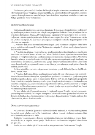 O S SEGREDOS D O TEMPLO DE SALO M ÃO
Finalmente, pelo uso do Princípio da Menção Completa, teremos considerado todas as
referências diretas aoTemplo do Senhorna Bíblia. Ao unirmos todos osfragmentos, seremos
capazes dever plenamente a verdade que Deus distribuiu através de sua Palavra, tanto no
Antigo quanto no Novo Testamento.
P rincípios teológicos
Existem certos princípios que se destacam na Teologia, e estes princípios podem ser
agrupados graças à sua função com relação aos propósitos de Deus. Esses princípios são os
princípios de Eleição, Aliança, Divisão Étnica e o princípio Cronométrico. Eles são espe­
cialmente vistos com relação à nação de Israel nos tempos do Antigo Testamento, e então
em Cristo e sua Igreja. Ao usar esses princípios, o intérprete trabalha da parte para otodo
e do todo para a parte.
O Princípio da Eleição mostra como Deus elegeu Davi, Salomão e a nação de Israel para
seus propósitos nostempos doAntigo Testamento e, depois, Cristo e a sua Igreja nostempos
do Novo Testamento.
O Princípio da Aliança é especialmente usado com relação à antiga aliança ou aliança
mosaica e em relação à nova aliança em Cristo. Moisés e Jesus representam essas duas
alianças. O Templo se relaciona também com as promessas da aliança davídica. O sistema
da antiga aliança, no qual oTemplo foi edificado, encontra cumprimento espiritual e eterno
no sistema da nova aliança, em Cristo e na Igreja. É importante reconhecer que Deus nada
toma da antiga aliança para colocar na nova aliança, mas a faz convergir para a Cruz do
Senhor Jesus Cristo.
A aliança davídica encontra pleno cumprimento no grande Filho de Davi, o Rei Messi­
ânico, Jesus Cristo.
O Princípio da Divisão Étnica também é importante. Ele está relacionado com os propó­
sitos de Deus referentes às nações, sejamjudeus, gentios ou a nova etnia, a Igreja, composta
dejudeus e gentios. Essa é agora “a nação santa” de Deus (1Pe 2.5-9). Aaplicação apropriada
desse princípio nos ajudará a compreender que oTemplo do Senhor estava relacionado com
Israel na antiga aliança, mas essa relação é pertencente à letra, à forma exterior. O Templo
do Senhor no Novo Testamento pertence a Cristo e à Igreja, mas, segundo o Espírito, é uma
realidade espiritual e interior.
Ao usar o Princípio Cronométrico, que é relacionado com oTemplo, encontramos com­
preensão para discernir “os tempos e as épocas” de acordo com o que está relacionado ao
Templo do Senhor. Isso é especialmente visto no mês da dedicação do Templo, na festa dos
tabernáculos, a festa do sétimo mês.
O PRINCÍPIO CRISTOCÊNTRICO
As Escrituras mostram que Cristo é a Pessoa central da Bíblia. A Palavra escrita gira em
torno dele que é a Palavra viva. Ele é o centro da roda da verdade e todas as verdades ditas
na Palavra são relacionadas a Ele.
Portanto, veremos como o Templo aponta primeiramente para Cristo, o centro da re­
velação divina, e, depois, para a Igreja. “No livro está escrito a meu respeito”, disse Jesus
(SI 40.6-8).
Assim, ao usar o Princípio Cristocêntrico, sempreveremos Cristo em seu Templo.
 