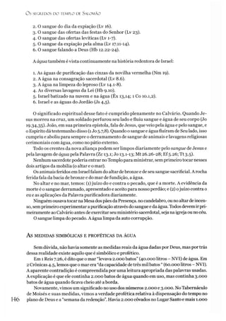 Ü S SEGREDOS D O TEMPLO DE SALO M ÃO
2. O sangue do dia da expiação (Lv 16).
3. O sangue das ofertas das festas do Senhor (Lv 23).
4. O sangue das ofertas levíticas (Lv 1-7).
5. O sangue da expiação pela alma (Lv 17.11-14).
6. O sangue falando a Deus (Hb 12.22-24).
A água também é vista continuamente na história redentora de Israel:
1. As águas de purificação das cinzas da novilha vermelha (Nm 19).
2. A água na consagração sacerdotal (Lv 8.6).
3. A água na limpeza do leproso (Lv 14.1-8).
4. As diversas lavagens da Lei (Hb 9.10).
5. Israel batizado na nuvem e na água (Êx 13,14; 1 Co 10.1,2).
6. Israel e as águas do Jordão (Js 4,5).
O significado espiritual desse fato é cumprido plenamente no Calvário. Quando Je­
sus morreu na cruz, um soldado perfurou seu lado e fluiu sangue e água de seu corpo (Jo
19.34,35). João, em sua primeira epístola, fala de Jesus, que veio pela água e pelo sangue, e
oEspírito dá testemunho disso (1Jo 5.7,8). Quando o sangue e água fluíram de Seu lado, isso
cumpriu e aboliu para sempre o derramamento de sangue de animais e lavagens religiosas
cerimoniais com água, como no pátio externo.
Todo os crentes da nova aliança podem ser limpos diariamente pelo sangue de Jesus e
pela lavagem de água pela Palavra (Zc 13.1; Jo 13.1-13; Mt 26.26-28; Ef5.26; Tt 3.5).
Nenhum sacerdote poderia entrar no Templo para ministrar, sem primeiro tocar nesses
dois artigos da mobília (o altar e o mar).
Os animais feridos em Israel falam do altar debronze e de seu sangue sacrificial. A rocha
ferida fala da bacia debronze e do mar de fundição, a água.
No altar e no mar, temos: (1)juízo do e contra o pecado, que é a morte. A evidência da
morte é o sangue derramado, apresentado e aceito para nosso perdão; e (2) ojuízo contra o
eu e as aplicações da Palavra purificadora diariamente.
Ninguém ousavatocarna Mesa dospães da Presença, nocandelabro, ou noaltar deincen­
so, sem primeiro experimentar a purificação atravésdo sangue e daágua. Todos devemirpri­
meiramente ao Calvário antes de exercitar seu ministério sacerdotal, seja na igreja ouno céu.
O sangue limpa do pecado. A água limpa da auto corrupção.
AS MEDIDAS SIMBÓLICAS E PROFÉTICAS DA ÁGUA
Sem dúvida, não havia somente as medidas reais da água dadas por Deus, mas por trás
dessa realidade existe aquilo que é simbólico e profético.
Em 1Reis 7.26, é dito que o mar “levava 2.000 batos” (40.000 litros - NVI) de água. Em
2 Crônicas 4.5, lemos que omar era “da capacidade detrês mil batos “ (60.000 litros - NVI).
A aparente contradição é compreendida por uma leitura apropriada das palavras usadas.
A explicação é que ele continha 2.000 batos de água quando em uso, mas continha 3.000
batos de água quando ficava cheio até aborda.
Novamente, vimos um significado no uso dos números 2.000 e 3.000. No Tabernáculo
de Moisés e suas medidas, vimos a verdade profética relativa à dispensação do tempo no
146 plano de Deus e a “semana da redenção”. Havia 2.000 côvados no Lugar Santo e mais 1.000
 