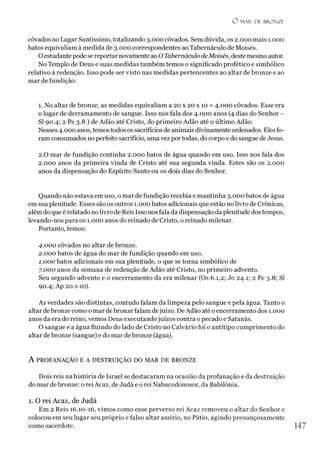 O M AR DE BRONZE
côvados no Lugar Santíssimo, totalizando 3.000 côvados. Sem dúvida, os 2.000 mais 1.000
batos equivaliam à medida de 3.000 correspondentes ao Tabernáculo de Moisés.
Oestudante pode se reportar novamente ao O Tabernáculo deMoisés, deste mesmo autor.
No Templo de Deus e suas medidas também temos o significado profético e simbólico
relativo à redenção. Isso pode ser visto nas medidas pertencentes ao altar de bronze e ao
mar de fundição:
1. No altar de bronze, as medidas equivaliam a 20 x 20 x 10 = 4.000 côvados. Esse era
o lugar de derramamento de sangue. Isso nos fala dos 4.000 anos (4 dias do Senhor -
SI 90.4; 2 Pe 3.8 ) de Adão até Cristo, do primeiro Adão até o último Adão.
Nesses 4.000 anos, temos todos os sacrifícios de animais divinamente ordenados. Elesfo­
ram consumados noperfeito sacrifício, uma vez portodas, do corpo e do sangue de Jesus.
2.0 mar de fundição continha 2.000 batos de água quando em uso. Isso nos fala dos
2.000 anos da primeira vinda de Cristo até sua segunda vinda. Estes são os 2.000
anos da dispensação do Espírito Santo ou os dois dias do Senhor.
Quando não estava em uso, o mar de fundição recebia e mantinha 3.000 batos de água
em sua plenitude. Esses são os outros 1.000 batos adicionais que estão no livro de Crônicas,
além do que é relatado nolivro de Reis Isso nosfala da dispensação da plenitude dos tempos,
levando-nos para os 1.000 anos do reinado de Cristo, o reinado milenar.
Portanto, temos:
4.000 côvados no altar de bronze.
2.000 batos de água do mar de fundição quando em uso.
1.000 batos adicionais em sua plenitude, o que se torna simbólico de
7.000 anos da semana de redenção de Adão até Cristo, no primeiro advento.
Seu segundo advento e o encerramento da era milenar (Os 6.1,2; Jo 24.1; 2 Pe 3.8; SI
90.4; Ap 20.1-10).
As verdades são distintas, contudo falam da limpeza pelo sangue e pela água. Tanto o
altar debronze como o mar debronze falam dejuízo. DeAdão até o encerramento dos 1.000
anos da era do reino, vemos Deus executandojuízos contra o pecado e Satanás.
O sangue e a água fluindo do lado de Cristo no Calvário foi o antítipo cumprimento do
altar de bronze (sangue) e do mar de bronze (água).
A PROFANAÇÃO E A DESTRUIÇÃO DO MAR DE BRONZE
Dois reis na história de Israel se destacaram na ocasião da profanação e da destruição
do mar de bronze: o rei Acaz, de Judá e o rei Nabucodonosor, da Babilônia.
l. O rei Acaz, de Judá
Em 2 Reis 16.10-16, vimos como esse perverso rei Acaz removeu o altar do Senhor e
colocou em seu lugar seu próprio e falso altar assírio, no Pátio, agindo presunçosamente
como sacerdote.
 