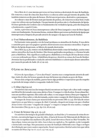 O s SEGREDOS D O TEMPLO DE S ALO M ÃO
Em 2 Reis 16.17, esse mesmo perverso rei Acaz iniciou a destruição do mar de fundição.
Ele removeu o mar de cima dos doze bois e o colocou sobre um pavimento de pedra. Ele
também removeu as dez pias de bronze. Ele foi um rei perverso, destrutivo e presunçoso.
Ao colocar o mar de bronze num pavimento de pedras, ele removeu os doze bois e tudo
o que era valioso em sua fundação. Um pavimento de pedras não é o fundamento da Igreja.
Os doze apóstolos do Cordeiro são os fundamentos da verdadeira Igreja, pois eles lançaram
ofundamento, o qual é Cristo.
Assim, o perverso reiAcaz menosprezou o altar de Deus (sangue) e o mar de Deus (água)
como seu fundamento. Da mesma forma, existem líderes perversos na história da Igreja que
menosprezam a limpeza do pecado através do sangue e da água na Casa do Senhor.
2. O rei Nabucodonosor, da Babilônia
Foi bastante ruim quando o rei de Israel profanou os utensílios do Senhor. E isso abriu
o caminho para que reis pagãos e gentios destruíssem esses mesmos utensílios. O que os
líderes da Igreja desprezam, os líderes do mundo destruirão.
Em 2 Reis 25.13,16, vemos o rei da Babilônia destruindo o mar de fundição, assim como
outros utensílios da Casa do Senhor. Eles foram quebrados em pedaços, e obronze levado
para a Babilônia. Não significava nada para a Babilônia a revelação divina dessas coisas
e seu uso ordenado por Deus. A Babilônia despreza e destrói as coisas da Casa do Senhor.
Jeremias havia profetizado avinda do cativeiro babilônico e a destruição desses utensílios
por causa do pecado de Judá. (Jr 27.19-22).
O L ivro do A pocalipse
O Livro doApocalipse, o “Livro dos Finais”, mostra-nos o cumprimento através do antí-
tipo, tanto do altar de bronze quanto do mar de bronze em relação ao povo de Deus.
Nesses dois artigos da mobília, parece haver algo profético e especial no que diz respeito
ao período de tempo relativo à segunda vinda de Cristo.
1. O Altar (Ap 6.9-11)
Os mártires das eras (oudostempos finais) encontram seulugar sob o altaronde osangue
sacrificialfoi derramadocomouma oferta a Deus. Osangue é avida da alma. Essas almasfize­
ramumsacrifício supremo. Eles estão soboaltar, e oseu sangueclama a Deus porvingança. O
sangue fala a Deus sobre avida derramada, assim como osangue deAbel clamava ao Senhor.
O sangue de Jesus clama por misericórdia no presente (Hb 12.24). Ele fala de coisas
superiores ao que falava o sangue de Abel. Contudo, chegará um tempo em que o Senhor
Jesus Cristo virá como “vingador do sangue” e vingará o sangue de seus santos, o sangue
dos inocentes (Nm 35.19-21,33; Ap 17.6; 18.20,24).
2. O mar de bronze (Ap 4.6; 15.1,2)
Os mártires dos tempos da grande tribulação, no final das 3 V2semanas do reino do an-
ticristo, encontrarão lugar no mar devidro. A bacia de bronze do Tabernáculo de Moisés era
feito com os espelhos das mulheres (Êx 38.8). Israel derrotou a Faraó no MarVermelho. No
Apocalipse, temos um mar devidro. Isso é claro no capítulo 4. No capítulo 15 ele é ocupado
e misturado com fogo. Nós pensamos no mar de fundição elaborado com o fogo e os fogos
da tribulação que esses santos suportarão. Faraó representa obestial anticristo que odeia
148 os santos de Deus (Ap 7.9-17; 12.17; 13-7-10; 15.2).
 