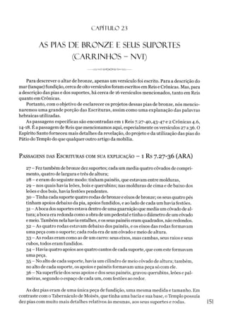 C A PÍT U LO 23
AS PIAS DE BRONZE E SEUS SUPORTES
(CARRINHOS - NVI)
Para descrever o altar de bronze, apenas um versículo foi escrito. Para a descrição do
mar (tanque) fundição, cerca de oitoversículos foram escritos em Reis e Crônicas. Mas, para
a descrição das pias e dos suportes, há cerca de 16versículos mencionados, tanto em Reis
quanto em Crônicas.
Portanto, com o objetivo de esclarecer os projetos dessas pias de bronze, nós mencio­
naremos uma grande porção das Escrituras, assim como uma explanação das palavras
hebraicas utilizadas.
As passagens específicas são encontradas em 1 Reis 7.27-40,43-47 e 2 Crônicas 4.6,
14-18. É a passagem de Reis que mencionamos aqui, especialmente os versículos 27 a 36.0
Espírito Santo forneceu mais detalhes da revelação, do projeto e da utilização das pias do
Pátio do Templo do que qualquer outro artigo da mobília.
Passagens das E scrituras com sua explicação - 1 Rs 7.27-36 (ARA)
27 - Feztambém de bronze dez suportes; cada um media quatro côvados de compri­
mento, quatro de largura e três de altura;
28 - e eram do seguinte modo: tinham painéis, que estavam entre molduras,
29 - nos quais havia leões, bois e querubins; nas molduras de cima e de baixo dos
leões e dos bois, havia festões pendentes.
30 - Tinha cada suporte quatro rodas debronze e eixos debronze; os seus quatro pés
tinham apoios debaixo da pia, apoios fundidos, e ao lado de cada um havia festões.
31 - Aboca dos suportes estava dentro de uma guarnição que media um côvado de al­
tura; aboca era redonda como aobradeum pedestal etinha o diâmetro de um côvado
e meio. Também nela havia entalhes, e os seuspainéis eram quadrados, não redondos.
32 - As quatro rodas estavam debaixo dos painéis, e os eixos das rodas formavam
uma peça com o suporte; cada roda era de um côvado e meio de altura.
33 - As rodas eram como as de um carro: seus eixos, suas cambas, seus raios e seus
cubos, todos eram fundidos.
34 - Havia quatro apoios aos quatro cantos de cada suporte, que com este formavam
uma peça.
35 - No alto de cada suporte, havia um cilindro de meio côvado de altura; também,
no alto de cada suporte, os apoios e painéis formavam uma peça só com ele.
36 - Na superfície dos seus apoios e dos seus painéis, gravou querubins, leões e pal­
meiras, segundo o espaço de cada um, com festões ao redor.
As dez pias eram de uma única peça de fundição, uma mesma medida e tamanho. Em
contraste com oTabernáculo de Moisés, que tinha uma bacia e sua base, o Templo possuía
dez pias com muito mais detalhes relativos às mesmas, aos seus suportes e rodas. 1
5
1
 