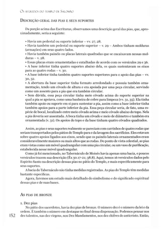 O s SEGREDOS D O TEMPLO DE SALO M ÃO
D escrição geral das plas e seus suportes
Da porção acima das Escrituras, observamos uma descrição geral das pias, que, apro­
ximadamente, seria a seguinte:
• Havia um pedestal ou suporte inferior - vv. 27, 28.
• Havia também um pedestal ou suporte superior - v. 29 - Ambos tinham molduras
(armações) em seus quatro lados.
• Havia também painéis ou placas laterais quadradas que se encaixavam nessas mol­
duras - v. 28.
• Essas placas eram ornamentadas e entalhadas de acordo com os versículos 29 e 36.
• A base inferior tinha quatro suportes abaixo dela, os quais sustentavam os eixos
para as quatro rodas - v. 30.
• A base inferior tinha também quatro suportes superiores para o apoio das pias - vv.
30, 32.
• A abertura da base superior tinha formato arredondado e possuía também orna­
mentação, tendo um côvado de altura e era apoiada por uma peça circular, servindo
como um assento para a pia que era também circular.
• Sem dúvida, essa peça circular tinha meio côvado acima do suporte superior na
qual a pia se apoiava, como uma banheira de cobre para limpeza (vv. 31, 35). Ela tinha
também apoio ou suporte em si para sustentar a pia, assim como a base inferior tinha
também apoios para a parte inferior da pia. Essa peça circular seria, de fato, uma es­
pécie de bocal, localizado entre meio côvado acima e meio côvado abaixo do topo. Nela
a pia deveria ser assentada. A boca tinha um côvado e meio de diâmetro e também era
ornamentada (v. 31). Os apoios do topo e da base tinham quatro côvados quadrados.
Assim, as pias e seus suportes realmente se pareciam comcarrinhos de quatro rodas que
seriamtransportados pelos pátios do Templo para e da lavagem dos sacrifícios. Eles estavam
sobre quatro apoios ligados aos eixos, sendo que os painéis laterais ornamentados eram
consideravelmente maiores ou mais altos que as rodas. Do ponto de vista celestial, as pias
eram vistas como um móvel quadrangular com uma pia circular, ou umvaso de purificação,
estabelecida nesse móvel quadrangular.
Comojá foi mencionado, no Tabernáculo de Moisés havia apenas uma bacia, e poucos
versículos trazem sua descrição (Êx 30.17-21; 38.8). Aqui, temos 16versículos dados pelo
Espírito Santo na descrição dessas pias no pátio do Templo, e mais especificamente para
seus suportes.
A bacia do Tabernáculo não tinha medidas registradas. As pias doTemplo têm medidas
bastante específicas.
Agora, faremos um estudo mais detalhado do simbolismo e do significado espiritual
dessas pias e de suas bases.
AS PIAS DE BRONZE
1. Dez pias
No pátio dos sacerdotes, havia dez pias de bronze. O número dez é o número da lei e da
ordem. Étambém o número em destaque no final dessa dispensação. Podemos pensar nos
152 dez talentos, nas dez virgens, nos Dez Mandamentos, nos dez chifres do anticristo. Então,
 