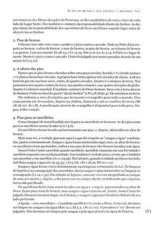 As PIAS DE BRONZE E SEUS SUPORTES (CAR.R.INHOS "N V l)
nós temos as dez Mesas dos pães da Presença, os dez candelabros de ouro, cinco de cada
lado do Lugar Santo. Dez também é o número da responsabilidade diante do Senhor. As dez
pias falam da responsabilidade dos sacerdotes de lavar sacrifícios naquele lugar antes de
oferecê-los ao Senhor.
2. Pias de bronze
Obronze tem sidovisto como o poder e ojuízo contra o pecado. Tudo no Pátio dizia res­
peito aobronze: o altar de bronze, o mar de bronze, as pias de bronze, as colunas de bronze
e as portas. Leia novamente Dt 28.23; 1 Cr 15.19; Nm 21.6-9 e Jo 3.14.0 Pátio é o lugar de
morte. Morte é ojuízo contra opecado. Cristo foijulgado por nossos pecados através da sua
morte (2 Co 5.21).
3. A altura das pias
Parece que as pias foram colocadas sobre uma peça circular, ficando 1 V2côvado acima e
1 Vi abaixo dessa base circular. A própria base tinha apenas três côvados de altura. A altura
total da pia em sua base seria, então, de quatro côvados. Quatro é o número da terra. Nós
pensamos nos quatro cantos da terra, nas quatro estações, nas quatro direções do globo.
Quatro é o número mundial. Étambém o número do Deus-homem. Deus veio à terra através
do Homem-Cristonofinal doquarto “dia do Senhor”(2Pe3.8; SI90.4). Eleministrou naterra.
Ele ordenou a seus discípulos que levassem o evangelho para todo o mundo. Eles
começaram em Jerusalém, depois na Judéia, Samaria e até os confins da terra (Mt
28.18-20; At 1.8). A purificação através do evangelho é disponível para todo povo, lín­
gua, tribo e nação.
4. Pias para os sacrifícios
O mar (tanque) de metal fundido servia para os sacerdotes se lavarem. As dez pias eram
para os sacrifícios serem lavados (2 Cr 4.6).
Os sacrifícios foram lavados primeiramente nas pias, e, depois, oferecidos no altar de
bronze.
Mais uma vez, averdade aparente aqui é a que diz respeito ao “sangue e água” combina­
dos,juntos continuamente. Sangue e água foram misturados aqui; mas, no altar de bronze,
os sacrifícios eram queimados; embora nas pias de bronze eles fossem lavados com água.
Jesus Cristo é tanto sacerdote quanto sacrifício; sacerdote enquanto em sua Divindade e
sacrifício enquanto em sua humanidade. Issotambém éverdade para o crente que é também
um sacerdote e um sacrifício (Jo 11.29,36). No Calvário, quando o soldado perfurou seu lado;
dali fluiu sangue e água (Jo 19.34,35;1Jo 5.7,8; 1 Pe 1.18,19; Hb 10.1-12).
Sangue e água foram vistos distintamente nas limpezas cerimoniais da Lei. Na limpeza
do leproso e na consagração dos sacerdotes, havia sangue e água misturados na limpeza na
consagração (Lv 14.1-32). Em relação ao leproso, uma ave viva era mergulhada no sangue
de uma ave morta e, depois, solta para voar no campo aberto, testificando que o leproso
havia sido purificado.
Os sacrifícios da lei eram assim lavados em água e, a seguir, apresentados no altar de
Deus. Essas pias eram de bronze; mas sangue e água estavam ali. Assim, Jesus Cristo foi
julgado (bronze) em nosso lugar, no Calvário, e sangue e água purificadores fluíram de seu
lado perfurado.
A Igreja - seus sacerdotes - é também sacrifício vivojunto a Deus. Como tal, devemos
ser limpos no sangue e na água (Rm 12.1; Ef 5.2; 1 Pe 2.1-10). O pecado e o “eu”devem ser
julgados. Nós devemos ser limpos pelo sangue e pela água através da água da Palavra. 153
 
