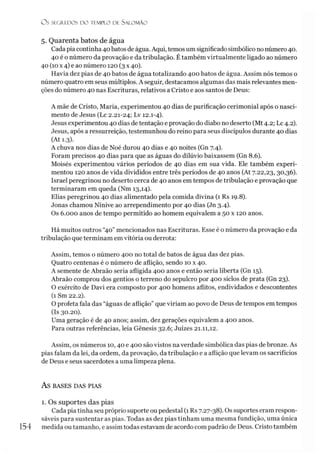 O s SECR.EDOS D O TEMPLO DE S ALO M ÃO
5. Quarenta batos de água
Cada piacontinha 40 batos de água. Aqui, temos um significado simbólico no número40.
40 é o número da provação e da tribulação. Étambém virtualmente ligado ao número
40 (10x 4) e ao número 120 (3 x 40).
Havia dez pias de 40 batos de água totalizando 400 batos de água. Assim nós temos o
número quatro em seus múltiplos. A seguir, destacamos algumas das mais relevantes men­
ções do número 40 nas Escrituras, relativos a Cristo e aos santos de Deus:
A mãe de Cristo, Maria, experimentou 40 dias de purificação cerimonial após o nasci­
mento de Jesus (Lc 2.21-24; Lv 12.1-4).
Jesus experimentou 40 dias de tentação e provação do diabo no deserto (Mt 4.2; Lc 4.2).
Jesus, após a ressurreição, testemunhou do reino para seus discípulos durante 40 dias
(At 1.3).
A chuva nos dias de Noé durou 40 dias e 40 noites (Gn 7.4).
Foram precisos 40 dias para que as águas do dilúvio baixassem (Gn 8.6).
Moisés experimentou vários períodos de 40 dias em sua vida. Ele também experi­
mentou 120 anos de vida divididos entre três períodos de 40 anos (At 7.22,23, 30,36).
Israel peregrinou no deserto cerca de 40 anos em tempos de tribulação e provação que
terminaram em queda (Nm 13,14).
Elias peregrinou 40 dias alimentado pela comida divina (1 Rs 19.8).
Jonas chamou Nínive ao arrependimento por 40 dias (Jn 3.4).
Os 6.000 anos de tempo permitido ao homem equivalem a 50 x 120 anos.
Há muitos outros “40” mencionados nas Escrituras. Esse é o número da provação e da
tribulação que terminam em vitória ou derrota:
Assim, temos o número 400 no total de batos de água das dez pias.
Quatro centenas é o número de aflição, sendo 10 x 40.
A semente de Abraão seria afligida 400 anos e então seria liberta (Gn 15).
Abraão comprou dos gentios o terreno do sepulcro por 400 siclos de prata (Gn 23).
O exército de Davi era composto por 400 homens aflitos, endividados e descontentes
(1 Sm 22.2).
O profeta fala das “águas de aflição” que viriam ao povo de Deus de tempos em tempos
(Is 30.20).
Uma geração é de 40 anos; assim, dez gerações equivalem a 400 anos.
Para outras referências, leia Gênesis 32.6; Juizes 21.11,12.
Assim, os números 10,40 e 400 são vistos naverdade simbólica das pias de bronze. As
pias falam da lei, da ordem, da provação, da tribulação e a aflição que levam os sacrifícios
de Deus e seus sacerdotes a uma limpeza plena.
AS BASES DAS PIAS
1. Os suportes das pias
Cada pia tinha seu próprio suporte ou pedestal (1 Rs 7.27-38). Os suportes eram respon­
sáveis para sustentar as pias. Todas as dez pias tinham uma mesma fundição, uma única
154 medida ou tamanho, e assim todas estavam de acordo com padrão de Deus. Cristo também
 