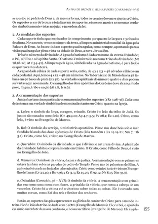 As PIAS DE BRONZE E SEUS SUPORTES (C A R R IN H O S 'N V l)
se ajustou ao padrão de Deus e, da mesma forma, todos os crentes devem se ajustar a Cristo.
Os suportes eram de bronze e totalizavam 10 suportes, e isso nos mostra as mesmas verda­
des simbolicamente vistas nojuízo e na ordem da lei.
2. As medidas dos suportes
Cada suporte tinha quatro côvados de comprimento por quatro de largura e 3 côvados
de altura. Novamente, vemos o número daterra, alimpeza ministerial mundial da água pela
Palavra de Deus. As bases tinham aspecto quadrangular, como sempre, apontando para a
visão quadrangular plena vista na cidade de Deus, a nova Jerusalém.
Três é o número da divindade. A água do batismo é dada em nome da eterna divindade;
o Pai, o Filho e o Espírito Santo. O batismo é ministrado no nome trino da divindade (Mt
28.18-20; At 2.34-42). A limpeza pela água, simbolizada na água do batismo, é para todos
os quatro cantos da terra.
A capacidade cúbica de cada suporte seria, então, de 4 x 4 x 3 = 48 côvados cúbicos em
cada pedestal. Aqui, temos 4x12 =48 em números. NoTabernáculo de Moisés havia 48 tá­
buas em 96bases de prata (2x 48). As verdades espirituais do número quatro e doze podem
servistas aqui novamente. O evangelho dos doze apóstolos do Cordeiro deve alcançar todo
povo, língua, tribo e nação (At 1.8; Is 9.6).
3. A ornamentação dos suportes
Juntas haviam cinco particulares ornamentações dos suportes (1Rs 7.28-36). Cada uma
delas tem a sua verdade simbólica demonstradas tanto em Cristo quanto na Igreja.
a. Leões: o símbolo da força, coragem, reinado. Cristo é o leão da tribo de Judá. Os
justos são ousados como leão (Gn 49.9,10; Ap 4.7; 5.5; Pv 28.1; Ez 1.10). Cristo, como
leão, é visto no Evangelho de Mateus.
b. Boi: O símbolo do serviço, o ministério apostólico. Pense nos doze bois sob o mar
fundido falando dos doze apóstolos de Cristo (leia também 1 Rs 19.19-21; Nm 7; Hb
3.1). Cristo, como boi, é visto no Evangelho de Marcos.
c. Querubim: O símbolo da divindade; o que é divino; e natureza divina. A plenitude
da divindade habitou corporalmente em Cristo. O Cristo, como Filho de Deus, é visto
no Evangelho de João.
d. Palmeiras: O símbolo da vitória, da paz e dajustiça. A ornamentação com as palmeiras
estava também sobre as paredes de cedro do Templo. Pense nas 70 palmeiras de Elim. A
palmeira foi usada na festa dos tabernáculos. Cristo como o únicojusto évisto no Evange­
lho de Lucas (Lv 23.40; 1 Rs 7.36; 2 Cr 3.5; Êx 15.27; SI 92.12; Ne 8.15; Nm 33.9).
e. Grinaldas (Coroa) (v. 36 - NVI): O símbolo da vitória. A ornamentação com grinal­
das era como uma coroa com flores, a grinalda da vitória, que coroa a cabeça de um
vencedor. Cristo foi a vítima e é o vitorioso sobre todas as coisas. Ele é coroado com
muitas coroas, como Rei dos reis e Senhor dos senhores.
Então, os suportes das pias apresentam as glórias do caráter de Cristo para o mundo in­
teiro. Ele é oleão da tribo de Judá com o cetro (Evangelho de Mateus). Ele é oboi, o apóstolo
e osumo sacerdote da nossa confissão, o nosso sacrifício (evangelho de Marcos). Ele é aple-
 