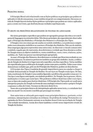 P r in c íp io s d e in t e r p r e t a ç ã o
P rincípio moral
O Princípio Moral está relacionado com as lições práticas ou princípios que podem ser
aplicados àvida de uma pessoa, à sua conduta em geral e ao comportamento. Em nosso es­
tudo do Templo haverá muitas lições práticas e princípios que podem ser vistos e aplicados
para o crente em Cristo, que desfruta dessas verdades espirituais nele.
O GRUPO DE PRINCÍPIOS RELACIONADOS ÀS FIGURAS DE LINGUAGEM
Hávários princípios específicos que podem ser agrupados porque eles têm aver comfi­
guras delinguagem ou extensões delas. Três desses princípios são especialmente observados
aqui: o Princípio dos Símbolos; o Princípio dos Números e o Princípio dos Tipos.
OTemplo é rico em coisas que são usadas no sentido simbólico, e só poderemos compre­
ender esses elementos simbólicos ao usarmos oPrincípio dos Símbolos. Pelo uso do símbolo,
Deusempregou algo para representar uma outra coisa. Ao discernir ovínculo comum entre
osímbolo e aquilo que ele representa, descobriremos averdade que Deus desejava ocultar.
No Templo temos os objetos simbólicos, vestes simbólicas, vasos, cores, criaturas, ações,
medidas, etc. Tudo isso possui sua interpretação apropriada.
Ao usaro Princípio dos Números, descobriremos averdade que Deustemocultado no uso
decertos números. Os números pertencemtambém ao grupo dos símbolos. Assim, a edifica­
çãodoTemplo do Senhortevelugar num mês específico, em dias específicos.Várias medidas
sãoespecificadas para a edificação do templo, assim como para a mobília. Todas essas coisas
demonstramverdades que, pelo uso do Princípio dos Números, podem ser descobertas.
O Princípio dos Tipos é também de grande importância para nos ajudar a chegar à
verdade demonstrada no Templo do Senhor. Os serviços no Templo eram tipos. De fato,
toda a instituição do Templo é uma sombra figurada e profética das grandes coisas porvir.
Umtipo é uma figura antecipada, um símbolo profético. No Templo, havia pessoas, ofícios,
instituições e eventos que eram tipos. Não podemos edificar doutrinas sobre esses tipos,
mas os tipos são usados para ilustrar doutrinas. O Princípio dos Tipos pode ser usado para
interpretar porções do Templo na forma de uma analogia extensiva entre o próprio Templo
e apessoa e a obra de Cristo. Veremos no decorrer deste livro.
Esses são os princípiosbásicos de interpretação aplicados nesse texto, e oestudante fará
bemem mantê-los em mente à medida que prossegue no estudo.
Este autor tem se esforçado para seguir esses princípios básicos e, portanto, evitar
extremos, interpretações estranhas ou errôneas. Os profetas do Antigo Testamento e os
apóstolos do Novo Testamento uniram-se ao Senhor Jesus Cristo na revelação do Templo
e da verdade messiânica. Assim deve fazer também o crente nesse importante estudo do
Templo do Senhor.
15
 