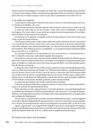 Os SEGREDOS D O TEMPLO DE S A LO M Ã O
nitude corporal da divindade (oEvangelho deJoão). Ele é ojusto (Evangelhode Lucas). Ele é
ovitorioso (Apocalipse). Toda a ornamentação apresenta Cristo em sua glória. Essa mesma
glória deve ser revelada na Igreja. Cristo é a pia. Ele é opurificador do pecado e do “eu”.
4. As rodas nos suportes
“Cada suporte tinha quatro rodas de carro, que se tornavam uma única peça com o car­
ro” (tradução de Moffat, 1 Rs 7.32).
Sob cada suporte foram colocadas quatro rodas de bronze com seus eixos (1 Rs 7.30-34).
A altura de cada roda era de um côvado e meio. Elas eram semelhantes a rodas de
carruagens. Por essas rodas, era possível que as pias fossem transportadas de um lado a
outro do Pátio. Rodas falam de locomoção.
Isso fala da carruagem do evangelho sendo transportada por toda a terra. Sem essas
rodas, as pias ficariam estáticas.
Cada suporte tinha quatro rodas, quatro falam das quatro direções da terra. Em Daniel
7.9, o Ancião de Dias, branco como a neve, alvo como a lã sentou-se no trono como de fogo,
com rodas ardendo como chama incandescente. As rodas do trono de Deus falam da rapidez
de transporte. Elas falam de pressa, de agilidade. A carruagem de fogo transportou Elias
para o céu (2 Rs 2.11,12; SI 68.17).
Na visão que Ezequiel teve do querubim, ele viu otrono de Deus e “rodas dentro de ro­
das”e o Espírito estava nas rodas dando rapidez de transporte.
Isso está em contraste com o transporte da mobília do Tabernáculo de Moisés que era
feito comvaras nos ombros dos levitas e sacerdotes. O transporte era humanamente lento.
Aqui, no Templo, as rodas dos carros são vistas nas pias do Pátio, e nos dois grandes queru­
bins de oliveira no Oráculo.
A altura da roda, sendo de um côvado e meio, poderia ser relacionada àquilo que estava
tanto no Tabernáculo quanto no Templo. No Tabernáculo de Moisés, a grade de bronze do
altar de bronze estava a um côvado e meio de altura; a Mesa dos pães da Presença tinha
um côvado e meio de altura; o propiciatório da arca era de um côvado e meio, assim como a
própria arca; e as 48 tábuas doTabernáculo eram de um côvado e meio de largura. Tudo isso
está vinculado a uma mesma medida; portanto, a uma mesma verdade.
As rodas das pias tinham um côvado e meio de altura também.
Com base na água purificadora, podemos entrar no Lugar Santo e tomar o pão da Pre­
sença e vir ao trono de misericórdia de Deus.
Havia 48 rodas ao todo, cada qual com 1 V2côvados de altura. Isso está relacionado com
as medidas das 48 tábuas doTabernáculo de Moisés; cada uma com 1 V2côvado de largura.
Embora a revelação plena estivesse no Templo, Deus não permitiu que eles se esquecessem
das verdades do Tabernáculo.
Jesus Cristo é o cumprimento de tudo o que está simbolizado nas pias, em seus suportes
e nas rodas. Ele foi transportado do céu para a terra, e moveu-se nesta terra em seu ministé­
rio, e, depois, foi transportado de volta ao céu pelo poder do Espírito (Hb 1.3; Mc 16.15-20).
Agora, a Igreja tem “a carruagem do Evangelho” para levar a mensagem “do sangue e
da água”purificadores para toda a terra, trazendo convicção do pecado,justiça ejuízo pelo
poder do Espírito Santo (Jo 16.8-10). A Palavra do evangelho precisa de rodas!
A POSIÇÃO DAS PIAS E DOS SUPORTES
156 Em 1 Reis 7.39, temos a posição divinamente ordenada dessas pias. Havia cinco colo-
 