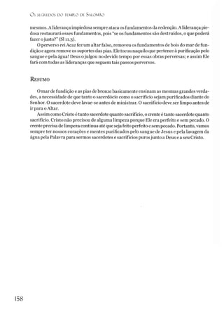O s SEGREDOS D O TEMPLO DE S A LO M Ã O
mesmos. A liderança impiedosa sempre ataca os fundamentos da redenção. A liderança pie­
dosa restaurará esses fundamentos, pois “se os fundamentos são destruídos, o que poderá
fazer ojusto?” (SI 11.3).
O perverso rei Acaz fez um altar falso, removeu os fundamentos de bois do mar de fun­
dição e agora remove os suportes das pias. Ele tocou naquilo que pertence à purificação pelo
sangue e pela água! Deus ojulgou no devido tempo por essas obras perversas; e assim Ele
fará com todas as lideranças que seguem tais passos perversos.
R esumo
O mar de fundição e as pias de bronze basicamente ensinam as mesmas grandes verda­
des, a necessidade de que tanto o sacerdócio como o sacrifício sejam purificados diante do
Senhor. O sacerdote deve lavar-se antes de ministrar. O sacrifício deve ser limpo antes de
ir para oAltar.
Assim como Cristo é tanto sacerdote quanto sacrifício, ocrente é tanto sacerdote quanto
sacrifício. Cristo não precisou de alguma limpeza porque Ele era perfeito e sem pecado. O
crente precisa de limpeza contínua até que seja feito perfeito e sem pecado. Portanto, vamos
sempre ter nossos corações e mentes purificados pelo sangue de Jesus e pela lavagem da
água pela Palavra para sermos sacerdotes e sacrifícios purosjunto a Deus e a seu Cristo.
158
 