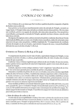 O PÓRTICO D O TEMPLO
O PÓRTICO DO TEMPLO
C A PÍT U LO 24
Em 1Crônicas 28.11,19, lemos que Davi recebeu opadrão do pórtico enquanto o Espírito
do Senhor estava sobre ele.
Esse pórtico se localizava imediatamente antes da entrada do Templo, ou junto ao
Lugar Santo. O Templo tinha uma entrada ao oriente através desse pórtico. Ele era como
um vestíbulo, pórtico ou saguão de entrada, não uma sala com portas. Era um pórtico
com telhados, protegendo a entrada do Templo, apoiado em duas colunas, uma de cada
lado dessa entrada.
Há alguma divergência entre a altura excessiva do pórtico conforme descrita na Versão
Autorizada da Bíblia, pois, se esses 120 côvados eram a sua altura, então ele seria mais como
uma torre do que como um pórtico. A Bíblia Ampliada diz: “O comprimento do vestíbulo
à frente do templo era de 20 côvados, equivalente à largura da casa, e sua profundidade
defronte da casa era de dez côvados” (1 Rs 6.3).
O pórtico do T emplo (1 Rs 6.3; 2 Cr 3.4)
O comprimento do pórtico era devinte côvados, equivalente à largura doTemplo, e a sua
extensão era de dez côvados, e a altura, propriamente dita, de vinte côvados; dez côvados
menor do que as paredes.
Conformevimos, Crônicas registram que a altura era de 120 côvados. Se isso era correto,
então o pórtico teria a aparência de uma torre imponente, quatro vezes mais alta do que o
restante do Templo.
Contudo, algumas versões antigas omitem o “cem”e registram “uma altura de 20 côva­
dos”. Isso seria mais ajustado para a medida do pórtico e do próprio Templo.
Tomando as medidas do pórtico de 20 x 20 x 10 côvados, essa seria a mesma capacidade
cúbica do altar de bronze no Pátio, e também das câmaras superiores sobre o Oráculo San­
to. Assim, teríamos 4.000 côvados cúbicos de volume. Essas medidas simbólicas seriam
vinculadas com o altar e as câmaras superiores. O homem deve, primeiramente, tocar na
verdade redentora do altar de sangue antes de poder entrar no Templo de Deus através do
pórtico e ter acesso às câmaras superiores do Senhor!
Essas medidas proféticas novamente falam dos quatro dias deAdão até Cristo, ou 4.000
anos; quando Ele, que é overdadeiro Templo, foi manifestado na terra (2 Pe 3.8; SI 90.4; Jo
2.20,21). Ele também derramou seu sangue como consumação do sacrifício de sangue. Ne­
nhum sangue foi derramado no Templo. O sacrifício de sangue de Cristo foi um ato definitivo
para todas para todas as épocas.
1. Feito de tábuas de cedro (1 Rs 7.12)
O cedro fala de incorruptibilidade e realeza. Era como 0pórtico da casa de um rei. Cristo
é o incorruptível Filho de Deus ressurrecto dentre os mortos. Ele é o Rei dos reis. Ele é o
único caminho para o Templo ou Igreja de Deus. Ele é o acesso a Deus. Ele é o pórtico de
Deus, o caminho de Deus para a entrada em sua Casa santa (SI 16.10; Jo 14.1-6). 1
6
1
 