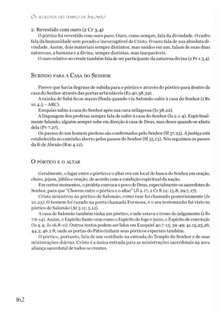 O S SEGREDOS D O TEMPLO DE SALO M ÃO
2. Revestido com ouro (2 Cr 3.4)
O pórtico foi revestido com ouro puro. Ouro, como sempre, fala da divindade. O cedro
fala da humanidade sem pecado e incorruptível de Cristo. O ouro fala de sua absoluta di­
vindade. Assim, dois materiais sempre distintos, mas unidos em um, falam de suas duas
naturezas, a humana e a divina, sempre distintas, mas inseparáveis.
O ouro relativo ao crente também fala de ser participante da natureza divina (2 Pe 1.3,4).
Subindo para a Casa do Senhor
Parece que havia degraus de subida para o pórtico e através do pórtico para dentro da
casa do Senhor através das portas articuláveis (Ez 40.38,39).
A rainha de Sabá ficou maravilhada quando viu Salomão subir à casa do Senhor (1 Rs
10.4,5 -ARC).
Ezequias subiu à casa do Senhor após sua cura milagrosa (Is 38.22).
Alinguagem dos profetas sempre fala de subir à casa do Senhor (Is 2.1-4). Espiritual­
mente falando, alguém sempre sobe em direção à casa de Deus, mas desce quando se afasta
dela (PV7.27).
Os passos de um homem piedoso são confirmados pelo Senhor (SI37.23). Ajustiça está
estabelecida no caminho aberto pelos passos do Senhor (SI 35.13). Nós seguimos os passos
da fé de Abraão (Rm 4.12).
O PÓRTICO E O ALTAR
Geralmente, olugar entre o pórtico e o altar era um local de busca do Senhor em oração,
choro,jejum, júbilo e oração, de acordo com a condição espiritual da nação.
Em certos momentos, oprofeta convoca o povo de Deus, especialmente os sacerdotes do
Senhor, para que “Chorem entre o pórtico e o altar” (J12.17; 2 Cr 8.12; 15.8; 29.7,17).
Cristo ministrou no pórtico de Salomão, como esse foi chamado posteriormente (Jo
10.23). O homem foi curado na porta chamada Formosa, e o seu testemunho foi visto no
pórtico de Salomão (At 3.11; 5.12).
A casa de Salomão também tinha um pórtico, e nele estava o trono dojulgamento (1Rs
7.6-14). Assim, o Espírito Santo vem como o Espírito defogo ejuízo, o Espírito de convicção
(Is 4.4; Jo 16.8-11). Outros textos podem ser lidos em Ezequiel 40.7-15; 39-49; 41.15,25,26;
44.3; 46.2 8; onde as portas do Pátio tinham seus pórticos especiais também.
O pórtico, portanto, fala de um vestíbulo na entrada do Templo do Senhor e de suas
ministrações diárias. Cristo é a única entrada para as ministrações sacerdotais na nova
aliança sacerdotal de todos os crentes.
162
 