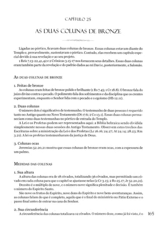 C A PÍT U LO 25
AS DUAS COLUNAS DE BRONZE
---PJr-----------------
Ligadas ao pórtico, ficavam duas colunas de bronze. Essas colunas estavam diante do
Templo e, provavelmente, sustentavam o pórtico. Contudo, elas recebem um capítulo espe­
cial devido à sua revelação e ao seu projeto.
1 Reis 7.13-22,41,42 e 2 Crônicas 3.15-17 nos fornecem seus detalhes. Essas duas colunas
eramtambém parte da revelação e do padrão dados ao rei Davi e, posteriormente, a Salomão.
AS DUAS COLUNAS DE BRONZE
1. Feitas de bronze
As colunas eram feitas debronze polido ebrilhante (1 Rs 7.45; 1Cr 18.8). Obronze fala do
juízo divino contra opecado. O polimento fala dos sofrimentos e da disciplina que os crentes
experimentam, enquanto o Senhor lida com o pecado e o egoísmo (Hb 12.11).
2. Duas colunas
O número dois é significativo de testemunho. Otestemunho de duas pessoas é requerido
tanto noAntigo quanto no Novo Testamento (Dt 17.6; 2 Co 13.1). Essas duas colunas perma­
neciam como duas testemunhas no pórtico de entrada do Templo.
A Lei e os Profetas podem ser representados aqui: a Bíblia hebraica sendo dividida
simplesmente nessas duas sessões do Antigo Testamento. Observem estes trechos das
Escrituras sobre a ministração da Lei e dos Profetas (Lc 16.16; 24.27; At 24.14; 28.23; Rm
3.21). Alei os profetas testemunharam dajustiça de Deus.
3. Colunas ocas
Jeremias 52.20,21 mostra que essas colunas de bronze eram ocas, com a espessura de
um palmo.
M edidas das colunas
1. Sua altura
A altura das colunas era de 18 côvados, totalizando 36 côvados, mas permitindo um cô-
vado em cada coluna para que o capitel se ajustasse nelas (2Cr 3.15; 2 Rs 25.17; Jr 52.20,21).
Dezoito é o múltiplo de nove, e o número nove significa plenitude e decisão. É também
o número do Espírito Santo.
São nove os frutos do Espírito, nove dons do Espírito e nove bem-aventuranças. Assim,
as colunas falam do que é completo, aquilo que é o final do ministério no Pátio Externo e o
passo final antes de entrar na casa do Senhor.
2. Sua circunferência
A circunferência das colunas totalizava 12 côvados. O número doze, comojá foi visto, éo 165
 