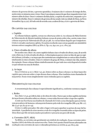O S SEGREDOS D O TEMPLO DE SALO M ÃO
número do governo divino, o governo apostólico. O número dez é o número do tempo do fim,
assimcomoosnúmerosonzeetreze. Onzeéum númeromenordoquedozeenquantotrezeéum
número além de doze. Onze é o número dafalta da lei, oespírito do anticristo, enquanto 13é o
númerodarebelião. Dozeé onúmerodogoverno divinosendovisto nacidadede Deus, naNova
Jerusalém (Ap 21,22). Ali tudo está de acordo com a ordemdivina, a Lei eogovernode Deus.
OS CAPITÉIS DAS COLUNAS
1. Capitéis
As colunas tinham capitéis, coroas ou coberturas sobre si. As colunas do Pátio Externo
do Tabernáculo de Moisés também tinham coroas de prata sobre elas, assim como cinco
colunas na porta do Tabernáculo (Êx 36.37,38). As coroas falam daquilo que é majestoso.
Cristo é coroado comhonra e glória. Os santos receberão suas coroas quando seu ministério
terreno estiver completo (Hb 2.9; Ef 6.17; Tg 1.12; Ap 2.10; 3.11; 1 Pe 5.4).
2. Cinco côvados de altura
De acordo com 1 Reis 7.16, esses capitéis tinham cinco côvados de altura; mas, de acordo
com 2 Reis 25.17, três côvados de altura. A discrepância parece estar no fato de que os capi­
téis tinham 3 côvados, e as taças que eles sustentavam completariam os outros dois côvados,
totalizando os cinco côvados. Cinco é o número da graça de Deus, o número da vida, número
da expiação. Essas colunas falam simbolicamente de que tudo isso está disponível a todos
os que entram na casa do Senhor.
3. As taças
Em 2 Crônicas 4.12 e 1 Reis 7.41,42, lemos sobre as duas colunas e as duas taças dos
capitéis que estavam sobre o topo dessas duas colunas. Elas também eram chamadas de
maçanetas. Essas eram simplesmente vasos redondos para os capitéis.
O rnamentação das colunas
A ornamentação das colunas é especialmente significativa, conforme veremos a seguir:
1. Redes
Em 1Reis 7.17,41,42 (ARA), fala-se de obras de redes. Parece que os dois capitéis emforma
de taças foram colocados sobre as colunas, eessas redes ficavam sobre otopo dos capitéis.
A rede nas Escrituras nos lembra do chamado de Cristo a seus discípulos para se torna­
rem pescadores de homens e alcançarem homens pela rede do evangelho (Mt 4.19; Mc 1.17;
Mt 13-47-50; Ez 47.10-14).
Cristo é o sábio pescador. Ele sabe o lugar certo para apanhar os peixes do mar da hu­
manidade. A parábola do reino mostra a rede do evangelho trazendo todos os tipos de peixe.
Deus disse que Ele enviaria muitos pescadores e pescaria seu povo (Jr 16.16).
2. Correntes (KJV, ARA)
Na Bíblia, as correntes são geralmente um símbolo de exaltação. Essas correntes entre­
laçadas (ARA) são feitas de numerosos elos. Tanto José quanto Daniel foram adornados em
166 exaltação com correntes de ouro e colocados próximos ao rei (Gn 41,42; Dn 5.29).
 