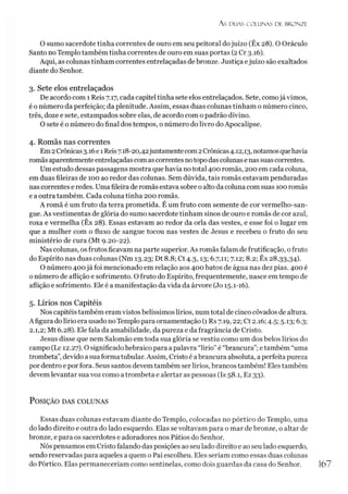 A S DUAS COLUNAS DE BRONZE
O sumo sacerdote tinha correntes de ouro em seu peitoral dojuízo (Êx 28). O Oráculo
Santo no Templo também tinha correntes de ouro em suas portas (2 Cr 3.16).
Aqui, as colunas tinham correntes entrelaçadas de bronze. Justiça ejuízo são exaltados
diante do Senhor.
3. Sete elos entrelaçados
De acordo com 1 Reis 7.17, cada capitel tinha sete elos entrelaçados. Sete, comojá vimos,
é o número da perfeição; da plenitude. Assim, essas duas colunas tinham o número cinco,
três, doze e sete, estampados sobre elas, de acordo com o padrão divino.
O sete é o número do final dos tempos, o número do livro doApocalipse.
4. Romãs nas correntes
Em2Crônicas3.16e 1Reis7.18-20,42juntamentecom2Crônicas4.12,13, notamosquehavia
romãs aparentemente entrelaçadascomascorrentes notopo das colunas e nas suascorrentes.
Um estudo dessas passagens mostra que havia no total 400 romãs, 200 em cada coluna,
em duas fileiras de 100 ao redor das colunas. Sem dúvida, tais romãs estavam penduradas
nas correntes e redes. Uma fileira de romãs estava sobre o alto da coluna com suas 100 romãs
e a outra também. Cada coluna tinha 200 romãs.
A romã é um fruto da terra prometida. É um fruto com semente de cor vermelho-san-
gue. As vestimentas de glória do sumo sacerdote tinham sinos de ouro e romãs de cor azul,
roxa e vermelha (Êx 28). Essas estavam ao redor da orla das vestes, e esse foi o lugar em
que a mulher com o fluxo de sangue tocou nas vestes de Jesus e recebeu o fruto do seu
ministério de cura (Mt 9.20-22).
Nas colunas, os frutos ficavam na parte superior. As romãs falam de frutificação, o fruto
do Espírito nas duas colunas (Nm 13.23; Dt 8.8; Ct 4.3,13; 6.7,11; 7.12; 8.2; Êx 28.33,34).
O número 400já foi mencionado em relação aos 400 batos de água nas dez pias. 400 é
o número de aflição e sofrimento. O fruto do Espírito, frequentemente, nasce em tempo de
aflição e sofrimento. Ele é a manifestação da vida da árvore (Jo 15.1-16).
5. Lírios nos Capitéis
Nos capitéis também eramvistos belíssimos lírios, num total de cinco côvados de altura.
Afigura do lírio era usado no Templo para ornamentação (1 Rs 7.19,22; Ct 2.16; 4.5; 5.13; 6.3;
2.1,2; Mt 6.28). Ele fala da amabilidade, da pureza e da fragrância de Cristo.
Jesus disse que nem Salomão em toda sua glória se vestiu como um dos belos lírios do
campo (Lc 12.27). O significado hebraico para apalavra “lírio”é “brancura”;etambém “uma
trombeta”,devido a suaforma tubular. Assim, Cristo é abrancura absoluta, aperfeita pureza
por dentro e por fora. Seus santos devem também ser lírios, brancos também!Eles também
devem levantar sua voz como atrombeta e alertar as pessoas (Is 58.1, Ez 33).
P osição das colunas
Essas duas colunas estavam diante do Templo, colocadas no pórtico do Templo, uma
do lado direito e outra do lado esquerdo. Elas sevoltavam para o mar de bronze, o altar de
bronze, e para os sacerdotes e adoradores nos Pátios do Senhor.
Nós pensamos em Cristo falando das posições aoseu lado direito e ao seu lado esquerdo,
sendo reservadas para aqueles a quem o Pai escolheu. Eles seriam como essas duas colunas
do Pórtico. Elas permaneceríam como sentinelas, como dois guardas da casa do Senhor.
 
