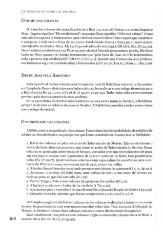 OS SI CREDOS D O TEMPLO D l SALO M ÃO
O NOME DAS COLUNAS
O nome das colunas são especificados em 1 Reis 7.21 com 2 Crônicas 3.17 como Jaquim e
Boaz. Jaquim significa “Ele estabelecerá”;enquanto Boaz significa “Nele está a força”. Como
emtudo, isso aponta primeiramentepara oSenhorJesus Cristo. Cristo é aquelequeestabelece
o seu povo, e nele está a força de seu povo. Estabilidade eterna e força para Israel seriam
encontradas no Senhor Deus. Ele é a força salvadora do seu ungido (SI 28.8; 18.1; Dt 33.25).
Deus também estabelecerá sua Palavra, pois ela está firmada para sempre no céu. Ele disse
tanto no Novo quanto no Antigo testamento que “pela boca de duas ou três testemunhas
toda a palavra seja estabelecida” (Dt 17.7; 2 Co 13.1). Quando nós cremos em seus profetas,
nos tornamos seguros (estabelecidos) e fortalecidos (2 Cr 20.20; Is 9.6,7; SI 99.4; 1 Sm 2.10).
D estruídas pela Babilônia
A menção final dessas colunas ocorreu quando o rei da Babilôniaveio contra Jerusalém
e o Templo de Deus e destruiu essas belas colunas, levando-as como refugo de metais para
a Babilônia (2 Rs 25.13-17; 2 Cr 18.8; Jr 52.17; 27.19-22). Tudo tinha sido anteriormente
previsto pelo Senhor através de seus profetas.
Se os sacerdotes do Senhor não manterem a casa santa junto ao Senhor, a Babilônia
sempre destruirá as colunas da casa do Senhor. A Babilônia considera todas essas coisas
como refugo de metais.
O SIGNIFICADO DAS COLUNAS
A Bíblia mostra osignificado das colunas. Uma colunafala de estabilidade, deretidão e de
solidez na obra do Senhor, na posição em que Deus aestabeleceu. A outrafala de fidelidade:
1. Havia 60 colunas no pátio externo do Tabernáculo de Moisés. Elas sustentavam o
tecido de linho fino que era como um muro ao redor do Tabernáculo do Senhor. Essas
colunas se apoiavam sobre bases de bronze, coroadas com um revestimentos de prata
em seu topo e unidas com ligamentos de prata e cortinas de linho fino penduradas
nelas (Ex 27.10-17). Quatro dessas colunas eram especialmente escolhidas para a en­
trada do Pátio com suas cores especiais de azul, roxo e vermelho.
2.0 SenhorJesus é descrito como tendopernas como colunas demármore (Ct 5.15; Ap 10.1).
3. Jeremias, o profeta, foi feito como uma coluna de ferro e um muro de bronze em
meio ao povo ao qual foi enviado (Jr 1.18).
4. Pedro, Tiago e João eram colunas da igreja em Jerusalém (G12.9).
5. A Igreja é a coluna e o baluarte da verdade (1 Tm 3.15).
6. A promessa para ovencedoré de que ele seráfeito coluna doTemplo do Senhor (Ap3.12).
7. Salomão tinha 60 valentes que foram comparados a colunas (Ct 3.6,7).
Os templos pagãos e idólatras tinham várias colunas dedicadas a homens ou a seus
deuses, frequentemente com seus nomes inscritos sobre elas. Tudo era uma falsificação do
Templo do Senhor e dessas duas colunas com seus nomes divinamente designados.
Jacó estabeleceu uma pedra como coluna e ungiu-a com azeite, chamando-a de Betei, a
168 casa de Deus (Gn 28.18-22; 31.13,45).
 