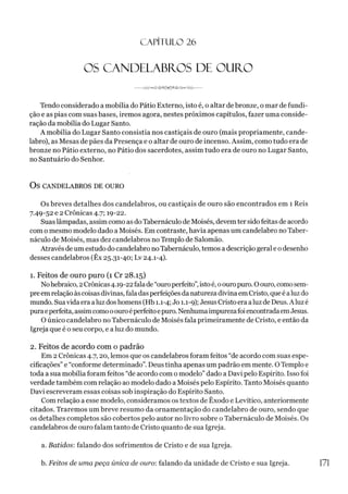 CAPÍTULO 26
OS CANDELABROS DE OURO
----J W ^ G ^ S - ^ ) ^ Í ^ / Z b o ^ J  A r ------
Tendo considerado a mobília do Pátio Externo, isto é, o altar de bronze, o mar de fundi­
ção e as pias com suas bases, iremos agora, nestes próximos capítulos, fazer uma conside­
ração da mobília do Lugar Santo.
A mobília do Lugar Santo consistia nos castiçais de ouro (mais propriamente, cande­
labro), as Mesas de pães da Presença e o altar de ouro de incenso. Assim, como tudo era de
bronze no Pátio externo, no Pátio dos sacerdotes, assim tudo era de ouro no Lugar Santo,
no Santuário do Senhor.
OS CANDELABROS DE OURO
Os breves detalhes dos candelabros, ou castiçais de ouro são encontrados em 1 Reis
7.49-52 e 2 Crônicas 4.7; 19-22.
Suaslâmpadas, assim como as doTabernáculo de Moisés, devemter sidofeitas de acordo
com o mesmo modelo dado a Moisés. Em contraste, havia apenas um candelabro no Taber­
náculo de Moisés, mas dez candelabros no Templo de Salomão.
Através de um estudo do candelabro noTabernáculo, temos a descrição geral e o desenho
desses candelabros (Êx 25.31-40; Lv 24.1-4).
1. Feitos de ouro puro (1 Cr 28.15)
Nohebraico, 2Crônicas4.19-22falade“ouroperfeito”,istoé, oouropuro. Oouro, comosem­
preemrelaçãoàscoisas divinas, fala dasperfeições da natureza divinaem Cristo, queé aluzdo
mundo. Suavida era aluzdoshomens (Hb 1.1-4; Jo 1.1-9); Jesus Cristo era aluz de Deus. A luzé
puraeperfeita, assimcomooouroéperfeitoepuro.NenhumaimpurezafoiencontradaemJesus.
O único candelabro no Tabernáculo de Moisés fala primeiramente de Cristo, e então da
Igreja que é o seu corpo, e a luz do mundo.
2. Feitos de acordo com o padrão
Em 2 Crônicas 4.7,20, lemos que os candelabros foram feitos “de acordo com suas espe­
cificações” e “conforme determinado”. Deus tinha apenas um padrão em mente. O Templo e
toda a sua mobília foram feitos “de acordo com o modelo” dado a Davi pelo Espírito. Isso foi
verdade também com relação ao modelo dado aMoisés pelo Espírito. Tanto Moisés quanto
Davi escreveram essas coisas sob inspiração do Espírito Santo.
Com relação a esse modelo, consideramos os textos de Êxodo e Levítico, anteriormente
citados. Traremos um breve resumo da ornamentação do candelabro de ouro, sendo que
os detalhes completos são cobertos pelo autor no livro sobre o Tabernáculo de Moisés. Os
candelabros de ouro falam tanto de Cristo quanto de sua Igreja.
a. Batidos: falando dos sofrimentos de Cristo e de sua Igreja.
b. Feitos de uma peça única de ouro: falando da unidade de Cristo e sua Igreja. 171
 
