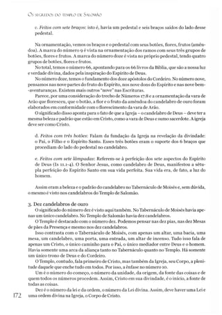 O S SEGREDOS D O TEMPLO DE Sà LO M ÃO
c. Feitos com sete braços: isto é, havia um pedestal e seis braços saídos do lado desse
pedestal.
Na ornamentação, vemos os braços e o pedestal com seus botões, flores, frutos (amên­
doa). A marca do número 9 é vista na ornamentação dos ramos com seus três grupos de
botões, flores e frutos. A marca do número doze é vista no próprio pedestal, tendo quatro
grupos de botões, flores e frutos.
No total, temos o número 66, apontando para os 66 livros da Bíblia, que são a nossa luz
e verdade divina, dados pela inspiração do Espírito de Deus.
No número doze, temos ofundamento dos doze apóstolos do Cordeiro. No número nove,
pensamos nas nove partes do fruto do Espírito, nos nove dons do Espírito e nas nove bem-
-aventuranças. Existem mais outros “nove” nas Escrituras.
Parece, por uma consideração do trecho de Números 17.8 e a ornamentação da vara de
Arão que floresceu, que o botão, a flor e o fruto da amêndoa do candelabro de ouro foram
elaborados em conformidade com oflorescimento da vara deArão.
O significado disso aponta para ofato de que a Igreja - o candelabro de Deus - deve ter a
mesmabeleza e padrão que estão em Cristo, como avara de Deus e sumo sacerdote. A igreja
deve ser como Cristo.
d. Feitos com três botões: Falam da fundação da Igreja na revelação da divindade:
o Pai, o Filho e o Espírito Santo. Esses três botões eram o suporte dos 6 braços que
procediam do lado do pedestal no candelabro.
e. Feitos com sete lâmpadas: Referem-se à perfeição dos sete aspectos do Espírito
de Deus (Is 11.1-4). O Senhor Jesus, como candelabro de Deus, manifestou a sétu-
pla perfeição do Espírito Santo em sua vida perfeita. Sua vida era, de fato, a luz do
homem.
Assim eram abeleza e opadrão do candelabro no Tabernáculo de Moisés e, sem dúvida,
o mesmo é visto nos candelabros do Templo de Salomão.
3. Dez candelabros de ouro
O significado do número dez é visto aqui também. No Tabernáculo de Moisés havia ape­
nas um único candelabro. No Templo de Salomão havia dez candelabros.
O Templo é destacado com o número dez. Podemos pensar nas dez pias, nas dez Mesas
de pães da Presença e mesmo nos dez candelabros.
Isso contrasta com o Tabernáculo de Moisés, com apenas um altar, uma bacia, uma
mesa, um candelabro, uma porta, uma entrada, um altar de incenso. Tudo isso fala de
apenas um Cristo, o único caminho para o Pai, o único mediador entre Deus e o homem.
Havia somente uma arca da aliança tanto no Tabernáculo quanto no Templo. Há somente
um único trono de Deus e do Cordeiro.
OTemplo, contudo, fala primeiro de Cristo, mas também da Igreja, seu Corpo, a pleni­
tude daquele que enche tudo em todos. Por isso, a ênfase no número 10.
Um é o número do começo, o número da unidade, da origem, da fonte das coisas e de
quem todos os números procedem. Assim, Cristo em sua divindade, é o início, a fonte de
todas as coisas.
Dez é o número da lei e da ordem, o número da Lei divina. Assim, deve haver uma Lei e
172 uma ordem divina na Igreja, o Corpo de Cristo.
 