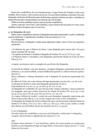 Os CANDELABROS DE OURO
Esses dez candelabros de ouro iluminariam o Lugar Santo do Templo e toda a sua
mobília. Sem essa luz, tudo estaria em trevas. Os sacerdotes podiam caminhar à luz das
lâmpadas, desfrutar da Mesa dos pães da Presença, queimar incenso no altar, caminhar na
beleza das paredes ornamentadas e no chão de ouro do Templo.
Todas as outras mobílias seriam vistas à luz dos candelabros.
Assim, somente “em Cristo”, pelo Espírito, é que abeleza divina pode ser vista; como
também abeleza da Igreja, que é a sua Casa.
4. As lâmpadas de ouro
Sobre os dez candelabros estavam aslâmpadas douradas queimando oazeite, irradiando
uma luz brilhante. O significado é também visto nos números 7 e 70.
a. As lâmpadas
Nas Escrituras, a lâmpada é usada numa aplicação tripla, como é visto nos seguintes
versículos:
• O salmista diz que a Palavra de Deus é uma lâmpada para nossos pés e luz para
nosso caminho (SI 119.105).
• O espírito do homem é também a lâmpada do Senhor (Pv 20.27; Pv 6.23; 13.9).
• O Espírito Santo é vinculado a sete lâmpadas queimando diante do trono de Deus
(Ap 4.5; 2.1).
A seguir, mostramos outros exemplos do uso divino das lâmpadas:
O exército de Gideão, com 300 homens, carregava lâmpadas queimando dentro dos
cântaros, e, ao sinal recebido, as luzes brilhariam quando os cântaros fossem quebra­
dos (Jz 7).
Deus confirmou a aliança abraâmica com a lâmpada da promessa queimando (Gn
15-1
7
).
Os olhos de Cristo são como chamas de fogo queimando com luz (Ez 1.13; Dn 10.6).
A salvação do Senhor é como uma lâmpada queimando (Is 62.1).
Leia também (Is 2.5; 60.1-3,19, 20; Hc 3.4; Jó 12.5; 41.19).
As lâmpadas do candelabro de ouro deviam estar sempre ardendo; e nunca poderíam
ser apagadas, para que sempre houvesse luz diante do Senhor (Êx 25.31-40; 27.20;
35-14; 37-23; 39-37; Êx 40.4,25; Nm 4.9; 8.2,3; e Lv 24.2-4).
As virgens tinham de manter o azeite em suas lâmpadas, enquanto esperavam pelo
noivo à meia-noite (Mt 25.1-13). As dez virgens são como os dez candelabros.
As lâmpadas do Templo do Senhor tinham de estar continuamente ardendo diante do
Senhor (1 Cr 28.15; 2 Cr 13.11; 29.7; 1 Sm 3.3; 1 Rs 15.4; 2 Sm 22.29). Assim, o crente
deve deixar sua luz brilhar diante dos homens (Jo 8.12; 12.35,36).
b. As 70 lâmpadas
No total, havia dez candelabros com suas sete lâmpadas, totalizando 70 lâmpadas.
A seguir, observaremos o significado dos números 7e 70:
Sete
Existem vários números “7” nas Escrituras, muitos dos quais podem ser usados para
ilustrar as sete lâmpadas de fogo no Lugar Santo. Destacamos alguns desses “7” como
forma de ilustração:
 