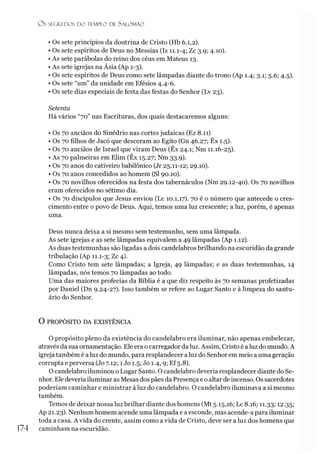 Ü S SEGREDOS I » TEMPLO DE S ALO M ÃO
• Os sete princípios da doutrina de Cristo (Hb 6.1,2).
• Os sete espíritos de Deus no Messias (Is 11.1-4; Zc 3.9; 4.10).
• As sete parábolas do reino dos céus em Mateus 13.
• As sete igrejas na Ásia (Ap 1-3).
• Os sete espíritos de Deus como sete lâmpadas diante do trono (Ap 1.4; 3.1; 5.6; 4.5).
• Os sete “um” da unidade em Efésios 4.4-6.
• Os sete dias especiais de festa das festas do Senhor (Lv 23).
Setenta
Há vários “70” nas Escrituras, dos quais destacaremos alguns:
• Os 70 anciãos do Sinédrio nas cortes judaicas (Ez 8.11).
• Os 70 filhos de Jacó que desceram ao Egito (Gn 46.27; Êx 1.5).
• Os 70 anciãos de Israel que viram Deus (Êx 24.1; Nm 11.16-25).
• As 70 palmeiras em Elim (Êx 15.27; Nm 33.9).
• Os 70 anos do cativeiro babilônico (Jr 25.11-12; 29.10).
• Os 70 anos concedidos ao homem (SI 90.10).
• Os 70 novilhos oferecidos na festa dos tabernáculos (Nm 29.12-40). Os 70 novilhos
eram oferecidos no sétimo dia.
• Os 70 discípulos que Jesus enviou (Lc 10.1,17). 70 é o número que antecede o cres­
cimento entre o povo de Deus. Aqui, temos uma luz crescente; a luz, porém, é apenas
uma.
Deus nunca deixa a si mesmo sem testemunho, sem uma lâmpada.
As sete igrejas e as sete lâmpadas equivalem a 49 lâmpadas (Ap 1.12).
As duas testemunhas são ligadas a dois candelabros brilhando na escuridão da grande
tribulação (Ap 11.1-3; Zc 4).
Como Cristo tem sete lâmpadas; a Igreja, 49 lâmpadas; e as duas testemunhas, 14
lâmpadas, nós temos 70 lâmpadas ao todo.
Uma das maiores profecias da Bíblia é a que diz respeito às 70 semanas profetizadas
por Daniel (Dn 9.24-27). Isso também se refere ao Lugar Santo e à limpeza do santu­
ário do Senhor.
O PROPÓSITO DA EXISTÊNCIA
O propósito pleno da existência do candelabro era iluminar, não apenas embelezar,
através da sua ornamentação. Ele era ocarregador da luz. Assim, Cristo é a luz do mundo. A
igreja também é a luz do mundo, para resplandecer a luz do Senhor em meio a uma geração
corrupta e perversa (Jo 7.12; 1Jo 1.5; Jo 1.4,9; Ef5.8).
O candelabro iluminou o Lugar Santo. O candelabro deveria resplandecer diante do Se­
nhor. Ele deveria iluminar as Mesas dos pães da Presença e o altar de incenso. Os sacerdotes
poderíam caminhar e ministrar à luz do candelabro. O candelabro iluminava a si mesmo
também.
Temos de deixar nossa luz brilhar diante dos homens (Mt 5.15,16; Lc8.i6; 11.33; 12.35;
Ap 21.23). Nenhum homem acende uma lâmpada e a esconde, mas acende-a para iluminar
toda a casa. A vida do crente, assim como a vida de Cristo, deve ser a luz dos homens que
174 caminham na escuridão.
 