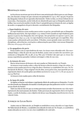 Os CANDELABROS DE OURO
M inistração diária
As Escrituras mostram que teria de haver uma ministração diária para as sete lâmpa­
das, isto durante o tempo em que o incenso era queimado (Lv 24.2; 1 Rs 7.49,50). Os pavios
das lâmpadas tinham de ser aparados diariamente. Todos os dias, as cinzas tinham de ser
removidas. Diariamente, azeite tinha de ser abastecido para que as lâmpadas pudessem
brilhar. Isso ocorria de manhã e àtarde. Esse é opropósito para as tenazes de ouro, as tigelas
de azeite e os apagadores de pavio durante o acendimento das lâmpadas.
1. Espevitadeiras de ouro
As espevitadeiras eram usadas para cortar os pavios, permitindo que as lâmpadas
brilhassem mais forte. Em Apocalipse 1 a 3, vemos Cristo usando as espevitadeiras para
aparar os pavios das lâmpadas das sete igrejas. Seu propósito era aparar o pavio, não
extinguir a luz (Ap 2.3; 3.19). As espevitadeiras tiravam aquilo que era supérfluo. Elas
eram usadas sabiamente pelo sacerdote. O Senhor, nosso grande sumo sacerdote, usa
disciplinas, advertências, exortações e admoestações para lidar com nossas lâmpadas
(Tt 2.12; 1 Co 5.4,5; 2 Co 13.10).
2. Os apagadores de pavio
Eram usados com as espevitadeiras de ouro. As cinzas eram colocadas nele. Eles man­
tinham limpo o chão de ouro da casa do Senhor, assim como as mãos dos sacerdotes que
cortavam as lâmpadas (Êx 25.38; 37.23; Nm 4.9). O Senhor não quer que as cinzas das
nossas experiências passadas venham corromper o chão de sua casa.
3. As tenazes de ouro
Havia várias tenazes de bronze e de ouro usadas no Tabernáculo e noTemplo.
As tenazes eram usadas sobre o altar de bronze a fim de manter o fogo em ordem. As
tenazes eram usadas para levar o fogo do altar e iluminar os candelabros de ouro. No Ta­
bernáculo de Moisés, o fogo original veio do altar, aceso pelos céus, mas mantido por um
suprimento diário de azeite pelos sacerdotes na terra (Lv 9.24; 2 Cr 7.1; Êx 40.24,25; Lv
24.2,3; Nm 8.3).
As tenazes eram usadas para o altar de incenso.
4. As taças de azeite
As tigelas ou bacias continham o suprimento diário de azeite para as lâmpadas. O azeite
era derramado naslâmpadas de manhã e à tarde para que elas pudessem manter-se sempre
acesas diante do Senhor.
Tudo isso fala do fato de que os crentes precisam acender diariamente sua vida espiri­
tual através dos instrumentos do Senhor. Todos precisam do suprimento diário do Espírito
Santo, o azeite do Senhor, com o objetivo de deixar suas lâmpadas manifestarem a luz da
vida de Cristo.
A posição no L ugar San to
Assim como no Tabernáculo, noTemplo os candelabros eram colocados no Lugar Santo.
NoTabernáculo de Moisés, ocandelabro era colocado do ladosul. No Templo, os candelabros
eram colocados no norte e no sul, cinco candelabros de cada lado. 175
 