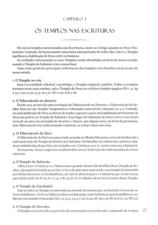 C A PÍT U LO 3
OS TEMPLOS NAS ESCFÜTUÍTAS
-------t m ,--------------------------------------
Hávários templos mencionados nas Escrituras, tanto no Antigo quanto no Novo Tes­
tamento. Contudo, há basicamente uma única interpretação de todos eles. Isto é, oTemplo
significava a habitação de Deus entre os homens.
As verdades relacionadas a esses Templos serão abordadas através de nosso estudo,
usando oTemplo de Salomão como nossa base.
Uma visão geral das principais referências dos templos será benéfica neste ponto do
nosso estudo.
1. O Templo no céu
Essa é a realidade celestial, o protótipo, o Templo original e padrão. Todos os templos
terrenos eram uma sombra, seja oTemplo de Deus ou os falsos templos pagãos (SI 11.4; Ap
3.12; 7.15; 11.19; 15-5; 16.1,17; Hc 2.20; Is 6.1-6).
2. O Tabernáculo no deserto
Êxodo 25 a 40 nos dá uma revelação do Tabernáculo no Deserto, o Tabernáculo do Se­
nhor. Esse era um “templo”temporário e é chamado como tal em 1Samuel 1.9; 3.3. Contudo,
eraumahabitação de Deus na forma de tenda e apontavapara uma habitação permanente de
Deus em pedras no Templo de Salomão. Esse lugar de habitação de Deus esteve com Israel
cerca de 40 anos nasjornadas do deserto e, depois, por alguns anos, na terra da promessa.
Esse Tabernáculo foi confeccionado conforme as coisas vistas nos céus.
3. O Tabernáculo de Davi
0 Tabernáculo de Davi era uma tenda armada no Monte Sião para a arca do Senhor até a
real construção doTemplo do Senhorpor Salomão. Os detalhes da ordem dos cantores e mú­
sicosestabelecida ali por Davi são tratados em 1Crônicas 15 a 17, assim como em 2 Samuel 6.
Novamente, houve aspectos estabelecidos nesse Tabernáculo relacionadas às coisas
celestiais.
4. O Templo de Salomão
1 Reis5 a 9e 2 Crônicas 1 a7lidam como grande número de detalhes desseTemplo do Se­
nhor,cujo padrãofoidado ao rei Davi. Cerca de400 anos maistarde, essetemplofoi destruído
porNabucodonosor, rei da Babilônia, devido às abominações e à idolatria que Israel trouxe
paradentro dele (Ez 8-10; Jr7.1-14; 2 Rs 25.8-17). O objetivo destelivro étratar desseTemplo.
5. O Templo de Zorobabel
Esseserefere aoTemploreconstruídonoperíodo darestauração, nofinaldos70anosdoca­
tiveirobabilônico. Oslivrosbíblicos sobrea restauração, tantohistóricos quantoproféticos, en­
fatizamessetemplorestaurado (Ed 1.3; 3.12,13; 4.1-24; Is44.28; Ag 2.15-18; Zc 6.12-15; Ml3.1).
6. O Templo de Herodes
OTemplo reconstruído no período da restauração era profanado e saqueado de tempos 17
 