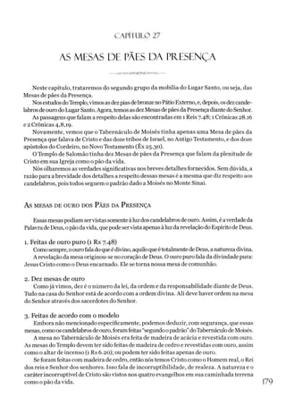 C A PÍT U LO 27
AS MESAS DE PÃES DA PRESENÇA
Neste capítulo, trataremos do segundo grupo da mobília do Lugar Santo, ou seja, das
Mesas de pães da Presença.
NosestudosdoTemplo,vimosasdezpiasdebronzenoPátioExterno, e,depois, osdezcande­
labrosdeourodo LugarSanto.Agora,temosasdezMesas depãesdaPresença diantedo Senhor.
As passagens quefalam a respeito delas são encontradas em 1Reis 7.48; 1Crônicas 28.16
e 2 Crônicas 4,8,19.
Novamente, vemos que o Tabernáculo de Moisés tinha apenas uma Mesa de pães da
Presença que falava de Cristo e das doze tribos de Israel, no Antigo Testamento, e dos doze
apóstolos do Cordeiro, no Novo Testamento (Ex 25.30).
O Templo de Salomão tinha dez Mesas de pães da Presença que falam da plenitude de
Cristo em sua Igreja como o pão da vida.
Nós olharemos asverdades significativas nosbreves detalhes fornecidos. Sem dúvida, a
razão para abrevidade dos detalhes a respeito dessas mesas é a mesma que diz respeito aos
candelabros, pois todos seguem o padrão dado a Moisés no Monte Sinai.
AS MESAS DE OURO DOS PÃES DA PRESENÇA
Essasmesaspodiam servistassomenteàluz doscandelabrosdeouro.Assim, é averdadeda
Palavrade Deus, opãodavida, quepode servista apenas àluzda revelaçãodo Espíritode Deus.
1. Feitas de ouro puro (1 Rs 7.48)
Comosempre, oourofaladoqueédivino, aquiloqueétotalmentedeDeus, anaturezadivina.
A revelação da mesa originou-se no coração de Deus. O ouro puro fala da divindadepura:
Jesus Cristo como o Deus encarnado. Ele se torna nossa mesa de comunhão.
2. Dez mesas de ouro
Comojá vimos, dez é o número da lei, da ordem e da responsabilidade diante de Deus.
Tudo na casa do Senhor está de acordo com a ordem divina. Ali deve haver ordem na mesa
do Senhor através dos sacerdotes do Senhor.
3. Feitas de acordo com o modelo
Embora não mencionado especificamente, podemos deduzir, com segurança, que essas
mesas, comooscandelabrosdeouro,foramfeitas“segundoopadrão”doTabernáculodeMoisés.
A mesa no Tabernáculo de Moisés era feita de madeira de acácia e revestida com ouro.
As mesas do Templo devem ter sido feitas de madeira de cedro e revestidas com ouro, assim
como o altar de incenso (1 Rs 6.20); ou podem ter sido feitas apenas de ouro.
Se foram feitas com madeira de cedro, então nóstemos Cristo como o Homem real, o Rei
dos reis e Senhor dos senhores. Isso fala de incorruptibilidade, de realeza. A natureza e o
caráter incorruptível de Cristo são vistos nos quatro evangelhos em sua caminhada terrena
como o pão da vida. 179
 