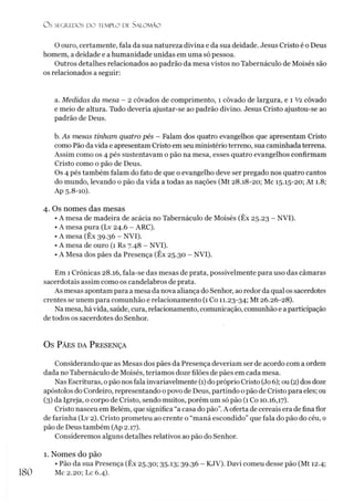 O s SEGREDOS D O TEMPLO DE SALO M ÃO
O ouro, certamente, fala da sua natureza divina e da sua deidade. Jesus Cristo é o Deus
homem, a deidade e ahumanidade unidas em uma só pessoa.
Outros detalhes relacionados ao padrão da mesa vistos no Tabernáculo de Moisés são
os relacionados a seguir:
a. Medidas da mesa - 2 côvados de comprimento, 1 côvado de largura, e 1 V2 côvado
e meio de altura. Tudo deveria ajustar-se ao padrão divino. Jesus Cristo ajustou-se ao
padrão de Deus.
b. As mesas tinham quatro pés - Falam dos quatro evangelhos que apresentam Cristo
como Pão da vida e apresentam Cristo em seu ministério terreno, sua caminhada terrena.
Assim como os 4 pés sustentavam o pão na mesa, esses quatro evangelhos confirmam
Cristo como o pão de Deus.
Os 4 pés também falam do fato de que o evangelho deve ser pregado nos quatro cantos
do mundo, levando o pão da vida a todas as nações (Mt 28.18-20; Mc 15.15-20; At 1.8;
Ap 5.8-10).
4. Os nomes das mesas
• A mesa de madeira de acácia no Tabernáculo de Moisés (Êx 25.23 - NVI).
• A mesa pura (Lv 24.6 - ARC).
• A mesa (Êx 39.36 - NVI).
• A mesa de ouro (1 Rs 7.48 - NVI).
• A Mesa dos pães da Presença (Êx 25.30 - NVI).
Em 1 Crônicas 28.16, fala-se das mesas de prata, possivelmente para uso das câmaras
sacerdotais assim como os candelabros de prata.
As mesas apontam para a mesa da nova aliança do Senhor, ao redor da qual os sacerdotes
crentes se unem para comunhão e relacionamento (1 Co 11.23-34; Mt 26.26-28).
Na mesa, há vida, saúde, cura, relacionamento, comunicação, comunhão e a participação
de todos os sacerdotes do Senhor.
Os P ã e s d a P r ese n ça
Considerando que as Mesas dos pães da Presença deveríam ser de acordo com a ordem
dada no Tabernáculo de Moisés, teríamos doze filões de pães em cada mesa.
Nas Escrituras, opão nos fala invariavelmente (1)do próprio Cristo (Jo6); ou (2) dos doze
apóstolos do Cordeiro, representando o povo de Deus, partindo opão de Cristo para eles; ou
(3) da Igreja, o corpo de Cristo, sendo muitos, porém um só pão (1 Co 10.16,17).
Cristo nasceu em Belém, que significa “a casa do pão”.A oferta de cereais era de fina flor
de farinha (Lv 2). Cristo prometeu ao crente o “maná escondido” que fala do pão do céu, 0
pão de Deus também (Ap 2.17).
Consideremos alguns detalhes relativos ao pão do Senhor.1
1. Nomes do pão
• Pão da sua Presença (Êx 25.30; 35.13; 39.36 - KJV). Davi comeu desse pão (Mt 12.4;
Mc 2.20; Lc 6.4).
180
 