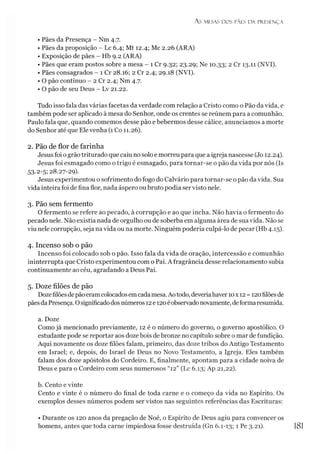 As MESAS DOS PÃES D A PRESENÇA
• Pães da Presença - Nm 4.7.
• Pães da proposição - Lc 6.4; Mt 12.4; Mc 2.26 (ARA)
• Exposição de pães - Hb 9.2 (ARA)
• Pães que eram postos sobre a mesa - 1 Cr 9.32; 23.29; Ne 10.33; 2 Cr 13.11 (NVI).
• Pães consagrados - 1 Cr 28.16; 2 Cr 2.4; 29.18 (NVI).
• O pão contínuo - 2 Cr 2.4; Nm 4.7.
• O pão de seu Deus - Lv 21.22.
Tudo isso fala das várias facetas da verdade com relação a Cristo como o Pão da vida, e
também pode ser aplicado à mesa do Senhor, onde os crentes se reúnem para a comunhão.
Paulo fala que, quando comemos desse pão e bebermos desse cálice, anunciamos a morte
do Senhor até que Elevenha (1 Co 11.26).
2. Pão de flor de farinha
Jesus foi ogrão triturado que caiu no solo e morreu para que a igreja nascesse (Jo 12.24).
Jesus foi esmagado como o trigo é esmagado, para tornar-se o pão da vida por nós (Is
53.2-5; 28.27-29).
Jesus experimentou o sofrimento do fogo do Calvário para tornar-se o pão da vida. Sua
vida inteira foi de fina flor, nada áspero oubruto podia ser visto nele.
3. Pão sem fermento
O fermento se refere ao pecado, à corrupção e ao que incha. Não havia o fermento do
pecado nele. Não existia nada de orgulho ou de soberba em alguma área de suavida. Não se
viu nele corrupção, seja na vida ou na morte. Ninguém poderia culpá-lo de pecar (Hb 4.15).
4. Incenso sob o pão
Incenso foi colocado sob o pão. Isso fala da vida de oração, intercessão e comunhão
ininterrupta que Cristo experimentou com o Pai. Afragrância desse relacionamento subia
continuamente ao céu, agradando a Deus Pai.
5. Doze filões de pão
Dozefilões depãoeramcolocadosemcadamesa.Aotodo, deveriahaver 10x 12 =120filõesde
pãesdaPresença. Osignificadodosnúmeros 12e120éobservadonovamente, deforma resumida.
a. Doze
Como já mencionado previamente, 12 é o número do governo, o governo apostólico. O
estudante pode se reportar aos dozebois de bronze no capítulo sobre o mar de fundição.
Aqui novamente os doze filões falam, primeiro, das doze tribos do Antigo Testamento
em Israel; e, depois, do Israel de Deus no Novo Testamento, a Igreja. Eles também
falam dos doze apóstolos do Cordeiro. E, finalmente, apontam para a cidade noiva de
Deus e para o Cordeiro com seus numerosos “12” (Lc 6.13; Ap 21,22).
b. Cento e vinte
Cento e vinte é o número do final de toda carne e o começo da vida no Espírito. Os
exemplos desses números podem ser vistos nas seguintes referências das Escrituras:
• Durante os 120 anos da pregação de Noé, o Espírito de Deus agiu para convencer os
homens, antes que toda carne impiedosa fosse destruída (Gn 6.1-13; 1 Pe 3.21). 1
8
1
 