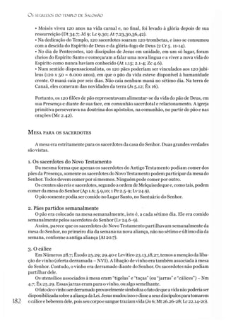 OS SEGREDOS D O TEMPLO DE S ALO M ÃO
• Moisés viveu 120 anos na vida carnal e, no final, foi levado à glória depois de sua
ressurreição (Dt 34.7; Jd 9; Lc 9.30; At 7.23,30,36,42).
• Na dedicação do Templo, 120 sacerdotes soaram 120 trombetas, e isso se consumou
com a descida do Espírito de Deus e da glória-fogo de Deus (2 Cr 5.11-14).
• No dia de Pentecostes, 120 discípulos de Jesus em unidade, em um só lugar, foram
cheios do Espírito Santo e começaram a falar uma nova língua e a viver a nova vida do
Espírito como nunca haviam conhecido (At 1.15; 2.1-4; Zc 4.6).
• Num sentido dispensacionalista, os 120 pães poderíam ser vinculados aos 120 jubi­
leus (120 x 50 = 6.000 anos), em que o pão da vida esteve disponível à humanidade
crente. O maná caía por seis dias. Não caía nenhum maná no sétimo dia. Na terra de
Canaã, eles comeram das novidades da terra (Js 5.12; Êx 16).
Portanto, os 120 filões de pão representavam alimentar-se da vida do pão de Deus, em
sua Presença e diante de sua face, em comunhão sacerdotal e relacionamento. A igreja
primitiva perseverava na doutrina dos apóstolos, na comunhão, no partir do pão e nas
orações (Mc 2.42).
M esa para os sacerdotes
A mesa era estritamente para os sacerdotes da casa do Senhor. Duas grandes verdades
são vistas.
1. Os sacerdotes do Novo Testamento
Da mesma forma que apenas os sacerdotes do Antigo Testamento podiam comer dos
pães da Presença, somente os sacerdotes do Novo Testamento podem participar da mesa do
Senhor. Todos devem comer por si mesmos. Ninguém pode comer por outro.
Os crentes são reis e sacerdotes, segundo a ordem de Melquisedeque e, como tais, podem
comer da mesa do Senhor (Ap 1.6; 5.9,10; 1 Pe 2.5-9; Lv 24.9).
O pão somente podia ser comido no Lugar Santo, no Santuário do Senhor.
2. Pães partidos semanalmente
O pão era colocado na mesa semanalmente, isto é, a cada sétimo dia. Ele era comido
semanalmente pelos sacerdotes do Senhor (Lv 24.6-9).
Assim, parece que os sacerdotes do Novo Testamento partilhavam semanalmente da
mesa do Senhor, no primeiro dia da semana na nova aliança, não no sétimo e último dia da
semana, conforme a antiga aliança (At 20.7).
3. O cálice
Em Números 28.7; Êxodo 25.29; 29.40 e Levítico 23.13,18,27, temos a menção da liba-
ção de vinho (oferta derramada - NVI). A libação de vinho era também associada à mesa
do Senhor. Contudo, o vinho era derramado diante do Senhor. Os sacerdotes não podiam
partilhar dele.
Os utensílios associados à mesa eram “tigelas” e “taças” (ou “jarras”e “cálices”) - Nm
4.7; Êx 25.29. Essasjarras eram para ovinho, ou algo semelhante.
Ofatodeovinhoserderramadoprovavelmentesimbolizaofatodequeavida nãopoderíaser
disponibilizada sobrea aliançada Lei.Jesusmudouissoedisse aseusdiscípulosparatomarem
182 ocálice ebeberem dele, poisseucorpo e sanguetraziam vida (Jo6; Mt 26.26-28; Lc 22.14-20).
 