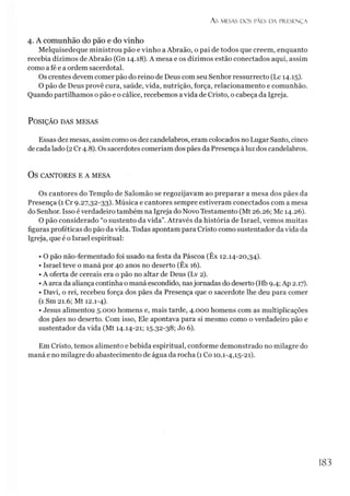 As MESAS DOS PÃES D A PRESENÇA
4. A com unhão do pão e do vinho
Melquisedeque ministrou pão e vinho a Abraão, o pai de todos que creem, enquanto
recebia dízimos de Abraão (Gn 14.18). A mesa e os dízimos estão conectados aqui, assim
como a fé e a ordem sacerdotal.
Os crentes devem comer pão do reino de Deus com seu Senhor ressurrecto (Lc 14.15).
O pão de Deus provê cura, saúde, vida, nutrição, força, relacionamento e comunhão.
Quando partilhamos o pão e o cálice, recebemos avida de Cristo, o cabeça da Igreja.
P o sição das m esas
Essas dez mesas, assim como os dez candelabros, eram colocados no Lugar Santo, cinco
de cada lado (2Cr 4.8). Os sacerdotes comeriam dos pães da Presença à luz dos candelabros.
OS CANTORES E A MESA
Os cantores do Templo de Salomão se regozijavam ao preparar a mesa dos pães da
Presença (1 Cr 9.27,32-33). Música e cantores sempre estiveram conectados com a mesa
do Senhor. Isso é verdadeiro também na Igreja do Novo Testamento (Mt 26.26; Mc 14.26).
O pão considerado “o sustento da vida”. Através da história de Israel, vemos muitas
figuras proféticas do pão da vida. Todas apontam para Cristo como sustentador da vida da
Igreja, que é o Israel espiritual:
• O pão não-fermentado foi usado na festa da Páscoa (Êx 12.14-20,34).
• Israel teve o maná por 40 anos no deserto (Êx 16).
• A oferta de cereais era o pão no altar de Deus (Lv 2).
•A arca da aliança continha o maná escondido, nasjornadas do deserto (Hb 9.4; Ap 2.17).
• Davi, o rei, recebeu força dos pães da Presença que o sacerdote lhe deu para comer
(1 Sm 21.6; Mt 12.1-4).
• Jesus alimentou 5.000 homens e, mais tarde, 4.000 homens com as multiplicações
dos pães no deserto. Com isso, Ele apontava para si mesmo como o verdadeiro pão e
sustentador da vida (Mt 14.14-21; 15.32-38; Jo 6).
Em Cristo, temos alimento e bebida espiritual, conforme demonstrado no milagre do
maná e no milagre do abastecimento de água da rocha (1Co 10.1-4,15-21).
183
 