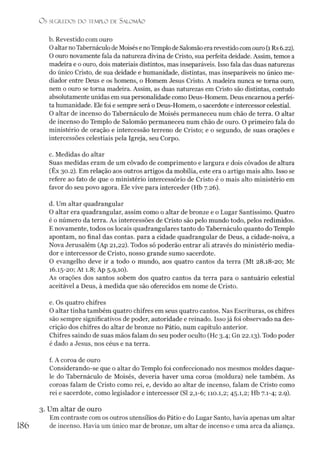 O S SEGREDOS D O TEMPLO DE S ALO M ÃO
b. Revestido com ouro
Oaltar noTabernáculode Moisése noTemplode Salomão era revestido comouro (1Rs 6.22).
O ouro novamente fala da natureza divina de Cristo, sua perfeita deidade. Assim, temos a
madeira e o ouro, dois materiais distintos, mas inseparáveis. Isso fala das duas naturezas
do único Cristo, de sua deidade e humanidade, distintas, mas inseparáveis no único me­
diador entre Deus e os homens, o Homem Jesus Cristo. A madeira nunca se torna ouro,
nem o ouro se torna madeira. Assim, as duas naturezas em Cristo são distintas, contudo
absolutamente unidas em sua personalidade como Deus-Homem. Deus encarnou aperfei­
ta humanidade. Ele foi e sempre será o Deus-Homem, o sacerdote e intercessor celestial.
O altar de incenso do Tabernáculo de Moisés permaneceu num chão de terra. O altar
de incenso do Templo de Salomão permaneceu num chão de ouro. O primeiro fala do
ministério de oração e intercessão terreno de Cristo; e o segundo, de suas orações e
intercessões celestiais pela Igreja, seu Corpo.
c. Medidas do altar
Suas medidas eram de um côvado de comprimento e largura e dois côvados de altura
(Êx 30.2). Em relação aos outros artigos da mobília, este era o artigo mais alto. Isso se
refere ao fato de que o ministério intercessório de Cristo é o mais alto ministério em
favor do seu povo agora. Ele vive para interceder (Hb 7.26).
d. Um altar quadrangular
O altar era quadrangular, assim como o altar de bronze e o Lugar Santíssimo. Quatro
é o número da terra. As intercessões de Cristo são pelo mundo todo, pelos redimidos.
E novamente, todos os locais quadrangulares tanto do Tabernáculo quanto do Templo
apontam, no final das contas, para a cidade quadrangular de Deus, a cidade-noiva, a
Nova Jerusalém (Ap 21,22). Todos só poderão entrar ali através do ministério media­
dor e intercessor de Cristo, nosso grande sumo sacerdote.
O evangelho deve ir a todo o mundo, aos quatro cantos da terra (Mt 28.18-20; Mc
16.15-20; At 1.8; Ap 5.9,10).
As orações dos santos sobem dos quatro cantos da terra para o santuário celestial
aceitável a Deus, à medida que são oferecidos em nome de Cristo.
e. Os quatro chifres
O altar tinha também quatro chifres em seus quatro cantos. Nas Escrituras, os chifres
são sempre significativos de poder, autoridade e reinado. Isso já foi observado na des­
crição dos chifres do altar de bronze no Pátio, num capítulo anterior.
Chifres saindo de suas mãos falam do seu poder oculto (Hc 3.4; Gn 22.13). Todo poder
é dado a Jesus, nos céus e na terra.
f. A coroa de ouro
Considerando-se que o altar do Templo foi confeccionado nos mesmos moldes daque­
le do Tabernáculo de Moisés, deveria haver uma coroa (moldura) nele também. As
coroas falam de Cristo como rei, e, devido ao altar de incenso, falam de Cristo como
rei e sacerdote, como legislador e intercessor (SI 2,1-6; 110.1,2; 45.1,2; Hb 7.1-4; 2.9).
3. Um altar de ouro
Em contraste com os outros utensílios do Pátio e do Lugar Santo, havia apenas um altar
de incenso. Havia um único mar de bronze, um altar de incenso e uma arca da aliança.
186
 