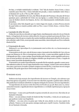 O ALTAR. DF. INCENSO
De fato, a verdade simbolizada é evidente. “Um” fala do Senhor Jesus Cristo, o único
caminho para Deus Pai, o único Salvador do pecado, o único mediador entre Deus e
os homens (Jo 14.16; 2 Tm 2.5; Hb 7.26,27).
Os “dez” dos candelabros de ouro, das Mesas de pães da Presença e das pias de bronze
apontam para a plenitude de Cristo em sua Igreja e a ordem divina trazida para a
casa do Senhor através da limpeza, da luz e do relacionamento simbolizados nesses
utensílios.
E um único altar fala daquele que é o único lugar de oração, a única Pessoa através
da qual todas as orações podem subir ao Pai, e esse é Cristo Jesus, o eterno Deus-
-Homem.
4. A posição do altar de ouro
O altar de ouro ficava colocado no Lugar Santo, imediatamente antes do véu no Oráculo
Santo. Afragrância de incenso subia além do véu para a própria presença de Deus. Isso
aponta para o fato de que as orações dos santos também sobem para além do véu do santu­
ário celestial, onde Cristo, nosso grande sumo sacerdote, intercede pelo seu Povo redimido
diante do Pai.
5. O incensário de ouro
Hebreus 8.1-4 e Apocalipse 8.1-6, juntamente com Levítico 16.1-12, fazem menção ao
incensário de ouro.
O incensário era de ouro, não de bronze como o incensário da rebelião de Core e de seu
grupo em Números 16. Eles se insurgiram contra Arão, o sumo sacerdote ungido de Deus
e designado por Ele e, como castigo, foram feridos pelo Senhor, sendo engolidos pela terra.
Isso se torna profético de todas as religiões rebeldes que desprezam a Cristo, o ungido de
Deus e sumo sacerdote designado por Ele.
O incensário era usado especialmente no grande dia da expiação, quando o sumo sacer­
dote adentrava além dovéu no Lugar Santíssimo com o sangue. Assim Cristo entrou além do
véu como o precursor, levando o próprio sangue ao trono do Pai, e com base em seu sangue
sacrificial, Ele pode agora fazer intercessão por todo o seu povo (Jo 17).
O INCENSO SUAVE
Embora não haja menção dos ingredientes do incenso no Templo, nós sabemos que
Deus tem apenas um padrão. O incenso deve ter sido feito segundo opadrão dado a Moisés.
Não podia haver nenhum substituto ou alguma imitação do incenso e de seus ingredientes.
Os ingredientes do incenso estão descritos em Êxodo 30.34-38. Mais uma vez, desta­
camos brevemente o significado desses ingredientes e a verdade espiritual para a Igreja de
Jesus Cristo:
Estoraque - é uma seiva perfumada ou goma extraída de uma árvore. Ela tinha de ser
bastante triturada.
Ônica - era um molusco tirado do fundo do Mar Vermelho, e tinha de ser moído para
que pudesse exalar sua fragrância.
Gálbano - era uma seiva ou goma que vinha de uma planta ou de uma espécie de
arbusto. Tratava-se de uma goma amarga usada para expelir insetos. Também tinha
de ser bastante triturada. 187
 