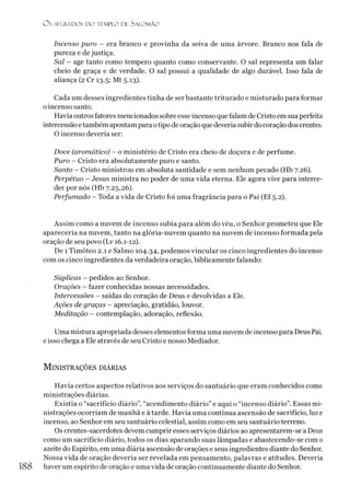 O S SEGREDOS D O TEMPLO DE SALO M ÃO
Incenso puro - era branco e provinha da seiva de uma árvore. Branco nos fala de
pureza e de justiça.
Sal - age tanto como tempero quanto como conservante. O sal representa um falar
cheio de graça e de verdade. O sal possui a qualidade de algo durável. Isso fala de
aliança (2 Cr 13.5; Mt 5.13).
Cada um desses ingredientes tinha de ser bastante triturado e misturado para formar
o incenso santo.
Havia outrosfatores mencionados sobre esse incenso que falam de Cristo em sua perfeita
intercessãoetambém apontam para otipo de oração que deveriasubirdo coração dos crentes.
O incenso deveria ser:
Doce (aromático) - o ministério de Cristo era cheio de doçura e de perfume.
Puro - Cristo era absolutamente puro e santo.
Santo - Cristo ministrou em absoluta santidade e sem nenhum pecado (Hb 7.26).
Perpétuo - Jesus ministra no poder de uma vida eterna. Ele agora vive para interce­
der por nós (Hb 7.25,26).
Perfumado - Toda a vida de Cristo foi uma fragrância para o Pai (Ef 5.2).
Assim como a nuvem de incenso subia para além do véu, o Senhor prometeu que Ele
apareceria na nuvem, tanto na glória-nuvem quanto na nuvem de incenso formada pela
oração de seu povo (Lv 16.1-12).
De 1Timóteo 2.1 e Salmo 104.34, podemos vincular os cinco ingredientes do incenso
com os cinco ingredientes da verdadeira oração, biblicamente falando:
Súplicas - pedidos ao Senhor.
Orações - fazer conhecidas nossas necessidades.
Intercessões - saídas do coração de Deus e devolvidas a Ele.
Ações de graças - apreciação, gratidão, louvor.
Meditação - contemplação, adoração, reflexão.
Uma mistura apropriada desses elementos forma uma nuvem de incenso para Deus Pai,
e isso chega a Ele através de seu Cristo e nosso Mediador.
MlNISTRAÇÕES DIÁRIAS
Havia certos aspectos relativos aos serviços do santuário que eram conhecidos como
ministrações diárias.
Existia o “sacrifício diário”, “acendimento diário” e aqui o “incenso diário”. Essas mi­
nistrações ocorriam de manhã e à tarde. Havia uma contínua ascensão de sacrifício, luz e
incenso, ao Senhor em seu santuário celestial, assim como em seu santuário terreno.
Os crentes-sacerdotes devem cumprir esses serviços diários ao apresentarem-se a Deus
como um sacrifício diário, todos os dias aparando suas lâmpadas e abastecendo-se com 0
azeite do Espírito, em uma diária ascensão de orações e seus ingredientes diante do Senhor.
Nossa vida de oração deveria ser revelada em pensamento, palavras e atitudes. Deveria
188 haver um espírito de oração e uma vida de oração continuamente diante do Senhor.
 