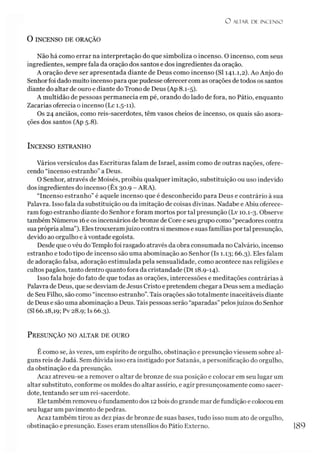 O ALTAR. DE INCENSO
O INCENSO DE ORAÇÃO
Não há como errar na interpretação do que simboliza o incenso. O incenso, com seus
ingredientes, sempre fala da oração dos santos e dos ingredientes da oração.
A oração deve ser apresentada diante de Deus como incenso (SI 141.1,2). Ao Anjo do
Senhorfoi dado muito incenso para que pudesse oferecer com as orações detodos os santos
diante do altar de ouro e diante do Trono de Deus (Ap 8.1-5).
A multidão de pessoas permanecia em pé, orando do lado de fora, no Pátio, enquanto
Zacarias oferecia o incenso (Lc 1.5-11).
Os 24 anciãos, como reis-sacerdotes, têm vasos cheios de incenso, os quais são asora-
ções dos santos (Ap 5.8).
Incenso estranho
Vários versículos das Escrituras falam de Israel, assim como de outras nações, ofere­
cendo “incenso estranho” a Deus.
O Senhor, através de Moisés, proibiu qualquer imitação, substituição ou uso indevido
dos ingredientes do incenso (Êx 30.9 - ARA).
“Incenso estranho” é aquele incenso que é desconhecido para Deus e contrário à sua
Palavra. Isso fala da substituição ou da imitação de coisas divinas. Nadabe e Abiu oferece­
ram fogo estranho diante do Senhor e foram mortos por tal presunção (Lv 10.1-3. Observe
também Números 16e os incensários debronze de Core e seu grupo como “pecadores contra
sua própria alma”). Eles trouxeramjuízo contra si mesmos e suas famílias portal presunção,
devido ao orgulho e àvontade egoísta.
Desde que ovéu do Templo foi rasgado através da obra consumada no Calvário, incenso
estranho e todo tipo de incenso são uma abominação ao Senhor (Is 1.13; 66.3). Eles falam
de adoração falsa, adoração estimulada pela sensualidade, como acontece nas religiões e
cultos pagãos, tanto dentro quanto fora da cristandade (Dt 18.9-14).
Isso fala hoje do fato de que todas as orações, intercessões e meditações contrárias à
Palavra de Deus, que se desviam de Jesus Cristo e pretendem chegar a Deus sem a mediação
de Seu Filho, são como “incenso estranho”.Tais orações são totalmente inaceitáveis diante
de Deus e são uma abominação a Deus. Tais pessoas serão “aparadas” pelosjuízos do Senhor
(SI 66.18,19; Pv 28.9; Is 66.3).
P resunção no altar de ouro
É como se, às vezes, um espírito de orgulho, obstinação e presunção viessem sobre al­
guns reis de Judá. Sem dúvida isso era instigado por Satanás, a personificação do orgulho,
da obstinação e da presunção.
Ãcaz atreveu-se a remover o altar de bronze de sua posição e colocar em seu lugar um
altar substituto, conforme os moldes do altar assírio, e agir presunçosamente como sacer­
dote, tentando ser um rei-sacerdote.
Eletambém removeu ofundamento dos 12bois do grande mar de fundição e colocou em
seu lugar um pavimento de pedras.
Acaz também tirou as dez pias de bronze de suas bases, tudo isso num ato de orgulho,
obstinação e presunção. Esses eram utensílios do Pátio Externo. 189
 