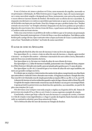 O s SEGREDOS D O TEMPLO D i. SALO M ÃO
E em 2 Crônicas 26, temos o piedoso rei Uzias, num momento de orgulho, movendo-se
empresunção e obstinação, do Pátio Externo para o Lugar Santo. Aqui, eleousou menospre­
zar o sumo sacerdote ungido e designado por Deus, juntamente com outros 84 sacerdotes
e ousou oferecer incenso diante do Senhor. Ele tentou unir os ofícios de rei e sacerdote. E,
enquanto encolerizava-se contra os sacerdotes que tentavam se opor ao seu ato presunçoso,
elefoi ferido com lepra em sua fronte. Esse foi otempo em que o profeta Isaías viu o “Senhor
sentado em seu trono” no Templo celestial. Enquanto reis da terra podem ser privados e
depostos de seus tronos, há o eterno trono de Deus, o qual nunca será desocupado. Deus e
oCordeiro estão no trono eterno.
Toda essa cena tornou-se profética de todos os líderes que se levantam em presunção
sacerdotal, buscando menosprezar o Cristo de Deus e sua obra mediadora. Taislíderes serão
feridos pelo castigo divino. Que contraste entre a lepra na fronte de Uzias e a mitra de linho
com a frase “Santidade ao Senhor” na fronte do sumo sacerdote!
O ALTAR DE OURO NO APOCALIPSE
O significado final do altar de ouro de incenso é visto no livro do Apocalipse.
EmApocalipse 8.1-5, vemos oAnjo no altar de ouro de incenso, e, depois, após receber
oincenso - as orações dos santos - entornar o incensário de ouro sobre aterra, liberando a
ação de Deus nos acontecimentos da terra.
EmApocalipse 9.13, há uma voz vinda do altar de ouro diante do trono.
EmApocalipse 11.1, oaltardeincensoémedido,juntamentecomoTemplode Deus, enquan­
tooPátio Externoé deixadosem medir, para serpisado pelosgentiospor 3 V2anosdejuízo.
Em Apocalipse 14.18 e 16.7, é possível que avoz viesse do altar de ouro aqui também, em
meio aos grandes castigos na terra.
Éevidente que asorações eintercessões dossantosterãoplenocumprimentonosdiasfinais
que antecedemavinda deCristoe durante esseevento.A fragrânciaencherá oTemplodoscéus.
Sua casa deve serchamada casa de oração para todas as nações (Mt 21.13; Mc 11.17; Is. 52.6-8).
Adoçuradoincensosóseriaconhecidaquandoaaçãodofogoofizessesubira Deus(Fp4.18).
OespíritodeoraçãoeintercessãocresceránacasadoSenhorenoseupovo nostemposfinais.
A igreja primitiva perseverava na doutrina dos apóstolos, na comunhão, no partir do
pão e nas orações (At 2.42).
Nós devemos orar sempre com toda oração e súplica no Espírito (Ef 6.18). Temos de
perseverar em oração (Cl 4.2; Rm 12.12). Cristo é o nosso supremo exemplo de oração.
Concluindo, vemos que hoje o altar de ouro de incenso é o coração do crente; o incenso
é avida de oração e seus ingredientes; e o fogo é o poder do Espírito Santo fazendo a oração
subir ao santuário celestial, para Deus através de Cristo.
Tal é a beleza do altar de ouro de incenso noTemplo do Senhor.
190
 
