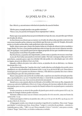 CAPÍTULO 29
AS JANELAS DA CASA
----- .W-o-GNS^CX3^S A >«-W !t-----
Em 1 Reis 6.4, encontramos referência àsjanelas da casa do Senhor.
“Ele fez para otemplojanelas com grades estreitas.”
“Para a casa, fezjanelas de fasquias fixas superpostas” (ARA).
Parece que essasjanelas ficavamprovavelmente notopo da casa, nas paredes que tinham
30 côvados de altura.
As Escrituras nos dizem que ao menos 15 côvados de altura das paredes exteriores da
casa eram tomados pelas câmaras sacerdotais que ficavam ao redor do Templo, deixando
assim 15 côvados acima delas onde poderíam estar estasjanelas.
Então, observamos que o Santo dos Santos tinha 20 côvados de altura (etalvez também o
LugarSanto). Porisso, essasjanelas poderíam estar notopo da casa ou nas câmaras sacerdo­
tais. De qualquer, essasjanelas parecemter algumpropósito divino que consideraremos aqui.
Essasjanelas eram feitas de grades estreitas.
Nas Escrituras, asjanelas são importantes, assim como asjanelas em nossas casas hoje.
A arca de Noé tinha umajanela no terceiro andar. Noé não conseguia olhar para fora e
para baixo, somente para o que era celestial. Ele não podia ver a desolação que veio sobre
os ímpios através do dilúvio (Gn 6.16; 8.6).
Quando o dilúvio do juízo veio sobre a terra, as janelas do céu se abriram, e as chuvas
desceram (Gn 7.11).
As Escrituras falam das “janelas dos céus” sendo abertas ou fechadas de acordo com a
obediência ou a desobediência do homem (2 Rs 7.2,19; Is 24.18; 60.8; Ml 3.10). Deus disse a
Israel para prová-lo quanto aos dízimos e ofertas, e Ele abriría asjanelas dos céus e derra­
maria bênçãos que eles não poderíam conter.
Houve umajanela com um fio de escarlate nela, o qual era um sinal de salvação para Ra-
abe e sua família (Js 2.15-21). O sinal dos três dias e o sinal do fio escarlate foram libertação
para ela e toda a sua casa. Isso ocorreu através de umajanela.
Daniel orava com ajanela aberta em direção aJerusalém, três vezes ao dia, enquanto ele
estava no cativeiro babilônico (Dn 6.10). Como a fumaça de incenso subia do altar através
dasjanelas para os céus, assim as orações de Daniel subiam de suajanela para o santuário
celestial.
O noivo mostrou-se através das grades dajanela para atrair a noiva para si (Ct 2.9). As
janelas do Templo tinham grades estreitas.
Salomão edificou uma casa no Líbano comjanelas de três em três, uma em frente da
outra (2 Rs 7.2-5).
Outras passagens relativas àsjanelas são: 2 Rs 13.17; Ez 40.16-26; Sf 2.14; Is 54.12; 1 Cr
15.29; 2 Sm 6.16; At 20.9.
A linguagem usada com relação àsjanelas é significativa também. Elas eram “largas
por dentro” e estreitas por fora. Jesus disse: “Largo é o caminho da perdição... estreito é o
caminho para a vida...” (Mt 7.13,14). Para o mundo, Cristo é “estreito”, mas para o crente,
Cristo é “largo”. Em Cristo, os crentes conhecem averdade.
 