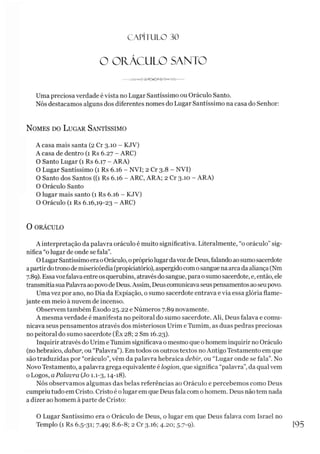 CAPITULO 30
O ORÁCULO SANTO
Uma preciosa verdade é vista no Lugar Santíssimo ou Oráculo Santo.
Nós destacamos alguns dos diferentes nomes do Lugar Santíssimo na casa do Senhor:
N omes do L ugar Santíssimo
A casa mais santa (2 Cr 3.10 - KJV)
A casa de dentro (1 Rs 6.27 - ARC)
O Santo Lugar (1 Rs 6.17 - ARA)
O Lugar Santíssimo (1 Rs 6.16 - NVI; 2 Cr 3.8 - NVI)
O Santo dos Santos ((1 Rs 6.16 - ARC, ARA; 2 Cr 3.10 - ARA)
O Oráculo Santo
O lugar mais santo (1 Rs 6.16 - KJV)
O Oráculo (1 Rs 6.16,19-23 - ARC)
0 ORÁCULO
A interpretação da palavra oráculo é muito significativa. Literalmente, “o oráculo” sig­
nifica “o lugar de onde se fala”.
OLugarSantíssimo eraoOráculo, oprópriolugardavozde Deus, falando aosumosacerdote
apartirdotronodemisericórdia(propiciatório), aspergidocomosangue naarca da aliança (Nm
7.89). Essavozfalava entreos querubins, através dosangue, para osumo sacerdote, e, então, ele
transmitiasuaPalavraaopovodeDeus. Assim, Deuscomunicavaseuspensamentos aoseupovo.
Umavez por ano, no Dia da Expiação, o sumo sacerdote entrava e via essa glória flame­
jante em meio à nuvem de incenso.
Observem também Êxodo 25.22 e Números 7.89 novamente.
A mesma verdade é manifesta no peitoral do sumo sacerdote. Ali, Deus falava e comu­
nicava seus pensamentos através dos misteriosos Urim eTumim, as duas pedras preciosas
no peitoral do sumo sacerdote (Êx 28; 2 Sm 16.23).
Inquirir através do Urim e Tumim significava o mesmo que o homem inquirir no Oráculo
(nohebraico, dabar, ou “Palavra”). Em todos os outros textos noAntigo Testamento em que
são traduzidas por “oráculo”,vêm da palavra hebraica debir, ou “Lugar onde se fala”. No
Novo Testamento, a palavra grega equivalente é logion, que significa “palavra”,da qual vem
o Logos, a Palavra (Jo 1.1-3,14-18).
Nós observamos algumas das belas referências ao Oráculo e percebemos como Deus
cumpriutudo em Cristo. Cristo é olugar em que Deus fala com ohomem. Deus não tem nada
a dizer ao homem à parte de Cristo:
O Lugar Santíssimo era o Oráculo de Deus, o lugar em que Deus falava com Israel no
Templo (1 Rs 6.5-31; 7.49; 8.6-8; 2 Cr 3.16; 4.20; 5-7-9)- 195
 